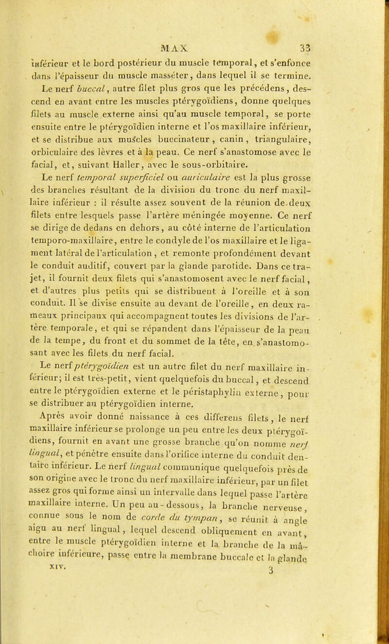 inférieur et le bord postérieur du muscle temporal, et s'enfonce d.ms l'épaisseur du muscle masséter, dans lecjuel il se termine. Le nerf buccal, autre filet plus gros que les précédens, des- cend en avant entre les muscles ptérygoïdiens, donne quelques filets au muscle externe ainsi qu'au muscle temporal, se porte ensuite entre le ptérygoïdien interne et l'os maxillaire inférieur, et se distribue aux muscles buecinateur , canin , triangulaire, orbiculaire des lèvres et à la peau. Ce nerf s'anastomose avec le facial, et, suivant Haller, avec le sous-orbitaire. Le nerf temporal superficiel ou auriculaire est la plus grosse des brandies résultant de la division du tronc du nerf maxil- laire inférieur : il résulte assez souvent de la réunion de.deux filets enlre lesquels passe l'artère méningée moyenne. Ce nerf se dirige de dedans en dehors, au côté interne de l'articulation temporo-maxillaire, entre le condyle de l'os maxillaire et le liga- ment latéral de l'articulation, et remonte profondément devant le conduit auditif, couvert par la glande parotide. Dans ce tra- jet, il fournit deux filets qui s'anastomosent avec le nerf facial, et d'autres plus petits qui se distribuent à l'oreille et à son conduit. Il se divise ensuite au devant de l'oreille, en deux ra- meaux principaux qui accompagnent toutes les divisions de l'ar- tère temporale, et qui se répandent dans l'épaisseur de la peau de la tempe, du front et du sommet de la tête, en s'anastomo- sant avec les filets du nerf facial. Le nerf ptérygoïdien est un autre filet du nerf maxillaire in- férieur; il est très-petit, vient quelquefois du buccal, et descend entre le ptérygoïdien externe et le péristaphyliii externe, pour se distribuer au ptérygoïdien interne. Après avoir donné naissance à ces differens filets , le nerf maxillaire inférieur se prolonge un peu entre les deux ptérygoï- diens, fournit en avant une grosse branche qu'on nomme nerj lingual, et pénètre ensuite dans l'orifice interne du conduit den- taire inférieur. Le nerf lingual communique quelquefois près de son origine avec le tronc du nerf maxillaire inférieur, par un filet assez gros qui forme ainsi un intervalle dans lequel passe l'artère maxillaire interne. Un peu au - dessous, la branche nerveuse, connue sous le nom de corde du tympan, se réunit à angle aigu au nerf lingual, lequel descend obliquement en avant, entre le muscle ptérygoïdien interne et la branche de la mâ'- choire inférieure, passe entre la membrane buccale et la glande
