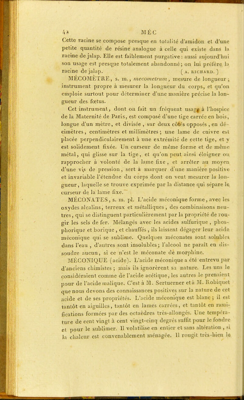 4 * M É C Cette racine se compose presque en totalité d'amidon et d'une petite quantité de résine analogue à celle qui existe dans Ja racine de jalap. Elle est faiblement purgative: aussi aujourd'hui son usage est presque totalement abandonné; on lui préfère la racine de jalap. ( a. iwchaud. ) MÉCOMÈTRE, s. m., mecornetruin, mesure de longueur; instrument propre à mesurer la longueur du corps, et qu'on emploie surtout pour déterminer d'une manière précise la lon- gueur des fœtus. Cet instrument, dont on fait un fréquent usag| à l'hospice de la Maternité de Paris, est composé d'une tige carrée en bois, longue d'un mètre, et divisée , sur deux côtés opposés , en dé- cimètres , centimètres et millimèLres ; une lame de cuivre est placée perpendiculairement à une extrémité de celte lige, et y est solidement fixée. Un curseur de même forme et de même métal, qui glisse sur la tige, et qu'on peut ainsi éloigner ou rapprocher à volonté de la lame fixe , et arrêter au moyen d'une vi,s de pression, sert à marquer d'une manière positive et invariable l'étendue du corps dont on veut mesurer la lon- gueur, laquelle se trouve exprimée par la distance qui sépare le curseur de la lame fixe.~ MÉCONATES, s. m. pl. L'acide méconique forme, avec les oxydes alcalins, terreux et métalliques , des combinaisons neu- tres, qui se distinguent particulièrement par la propriété de rou- gir les sels de fer. Mélangés avec les acides sulfurique , phos- phorique et borique , et chauffés , ils laissent dégager leur acide méconique qui se sublime. Quelques méconates sont solublcs dans l'eau , d'autres sont insolubles; l'alcool ne paraît en dis- soudre aucun, si ce n'est le méconate dé morphine. MÉCONIQUE (acide). L'acide méconique a été entrevu par d'anciens chimistes ; mais ils ignorèrent sa nature. Les uns le considéraient comme de l'acide acélique, les autres le prenaient pour de l'acide malique. C'est à M. Sertuerner et à M. Robiquct que nous devons des connaissances positives sur la nature de cet acide et de ses propriétés. L'acide méconique est blanc ; il est tantôt en aiguilles, tantôt en lames carrées, et tantôt en rami- fications formées par des octaèdres très-allongés. Une tempéra- ture de cent vingt à cent vingt-cinq degrés suffit pour le fondre et pour le sublimer. Il volatilise en entier et sans altération , si la chaleur est convenablement ménagée. 11 rougit très-bien le