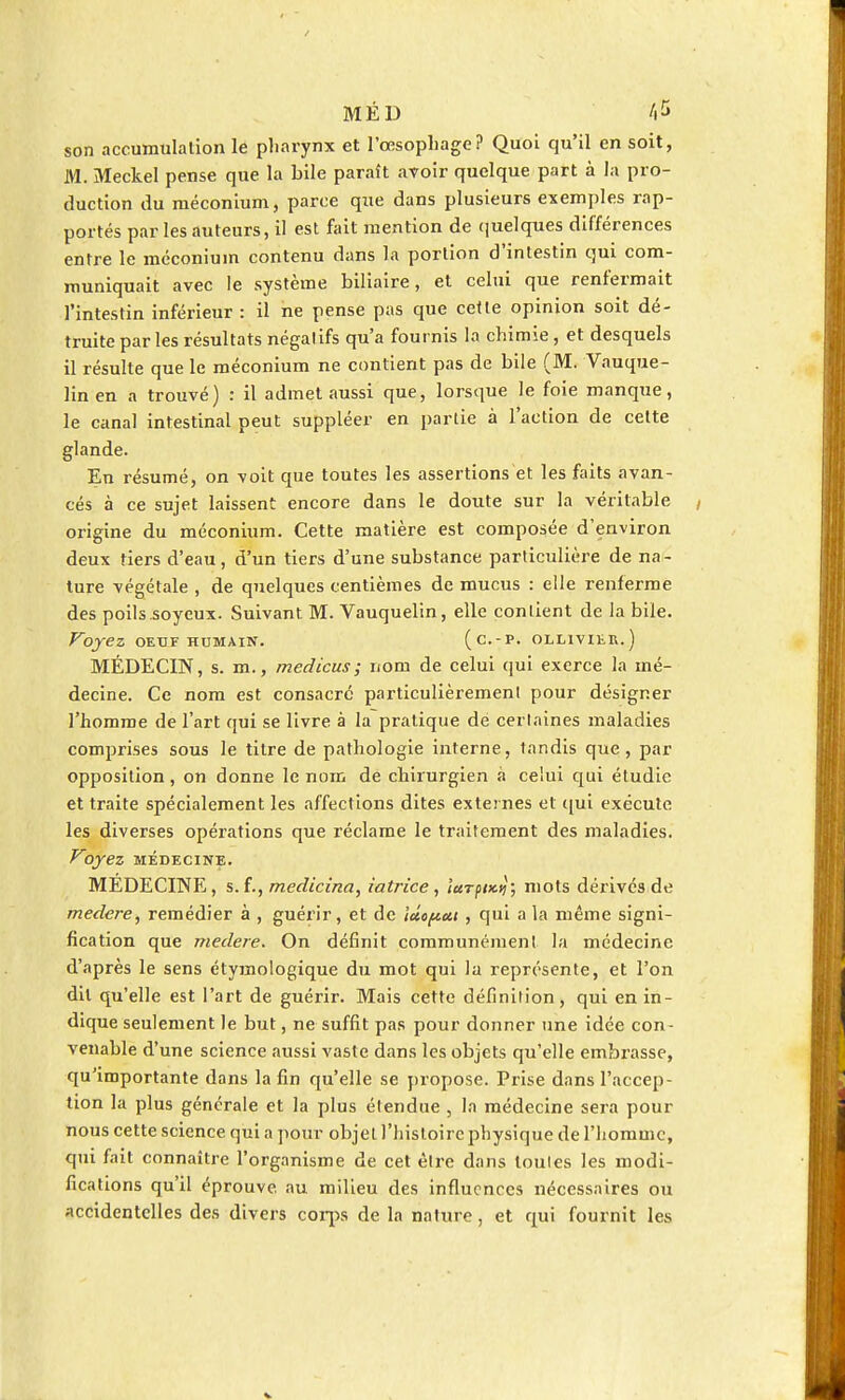 son accumulation le pharynx et l'œsophage? Quoi qu'il en soit, M. Meckel pense que la bile parait avoir quelque part à la pro- duction du méconium, parce que dans plusieurs exemples rap- portés par les auteurs, il est fait mention de quelques différences entre le méconium contenu dans la portion d'intestin qui com- muniquait avec le système biliaire, et celui que renfermait l'intestin inférieur : il ne pense pas que cette opinion soit dé- truite par les résultats négatifs qu'a fournis la chimie, et desquels il résulte que le méconium ne contient pas de bile (M. Vauque- linen a trouvé) : il admet aussi que, lorsque le foie manque, le canal intestinal peut suppléer en partie à l'action de cette glande. En résumé, on voit que toutes les assertions et les faits avan- cés à ce sujet laissent encore dans le doute sur la véritable origine du méconium. Cette matière est composée d'environ deux tiers d'eau, d'un tiers d'une substance particulière de na- ture végétale , de quelques centièmes de mucus : elle renferme des poils.soyeux. Suivant M. Vauquelin, elle contient de la bile. Voyez oeuf humain. (c.-p. ollivier.) MÉDECIN, s. m., medicus; nom de celui qui exerce la mé- decine. Ce nom est consacre particulièrement pour désigner l'homme de l'art qui se livre à la pratique de certaines maladies comprises sous le titre de pathologie interne, tandis que, par opposition, on donne le nom de chirurgien à celui qui étudie et traite spécialement les affections dites externes et qui exécute les diverses opérations que réclame le traitement des maladies. Voyez MÉDECINE. MEDECINE, s.f., medicina, iatrice , iuTptx.tj; mots dérivés de medere, remédier à , guérir, et de ictopett , qui a la même signi- fication que medere. On définit communément la médecine d'après le sens étymologique du mot qui la représente, et l'on dit qu'elle est l'art de guérir. Mais cette définition, qui en in- dique seulement le but, ne suffit pas pour donner une idée con- venable d'une science aussi vaste dans les objets qu'elle embrasse, qu'importante dans la fin qu'elle se propose. Prise dans l'accep- tion la plus générale et la plus étendue , la médecine sera pour nous cette science qui a pour objet l'histoire physique de l'homme, qui fait connaître l'organisme de cet être dans loules les modi- fications qu'il éprouve, au milieu des influences nécessaires ou accidentelles des divers corps de la nature, et qui fournit les