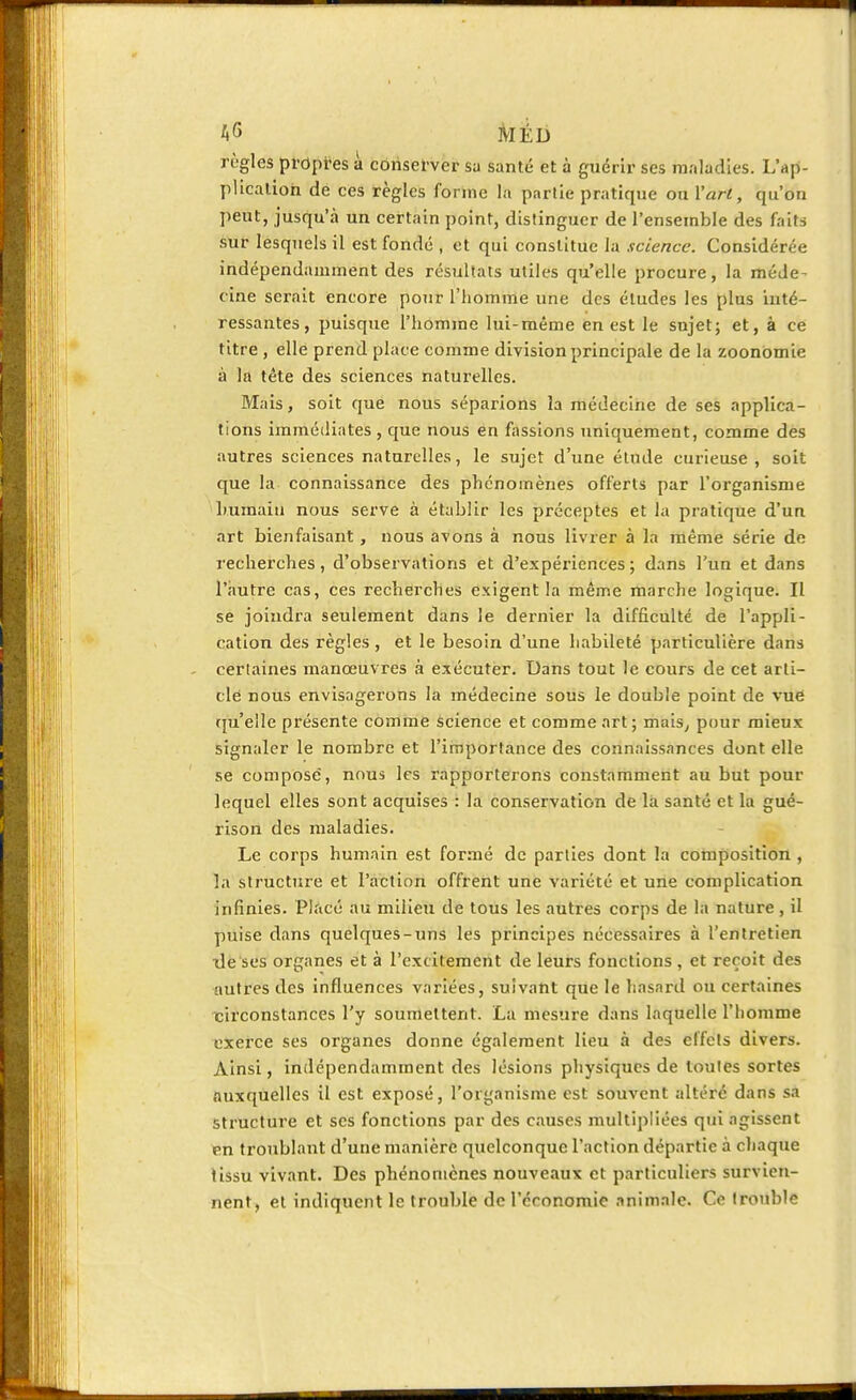 règles propres à conserver sa santé et à guérir ses maladies. L'ap- plication de ces règles forme la partie pratique ou l'art, qu'on peut, jusqu'à un certain point, distinguer de l'ensemble des faits sur lesquels il est fondé , et qui constitue la science. Considérée indépendamment des résultats utiles qu'elle procure, la méde- cine serait encore pour l'homme une des études les plus inté- ressantes, puisque l'homme lui-même en est le sujet; et, à ce titre , elle prend place comme division principale de la zoonomie à la tête des sciences naturelles. Mais, soit que nous séparions la médecine de ses applica- tions immédiates, que nous en fassions uniquement, comme des autres sciences naturelles, le sujet d'une élude curieuse , soit que la connaissance des phénomènes offerts par l'organisme humain nous serve à établir les préceptes et la pratique d'un art bienfaisant, nous avons à nous livrer à la même série de recherches, d'observations et d'expériences ; dans l'un et dans l'autre cas, ces recherches exigent la même marche logique. Il se joindra seulement dans le dernier la difficulté de l'appli- cation des règles , et le besoin d'une habileté particulière dans certaines manœuvres à exécuter. Dans tout le cours de cet arti- cle nous envisagerons la médecine sous le double point de vue qu'elle présente comme science et comme art ; mais, pour mieux signaler le nombre et l'importance des connaissances dont elle se compose, nous les rapporterons constamment au but pour lequel elles sont acquises : la conservation de là santé et la gué- rison des maladies. Le corps humain est formé de parties dont la composition , la structure et l'action offrent une variété et une complication infinies. Placé au milieu de tous les autres corps de la nature, il puise dans quelques-uns les principes nécessaires à l'entretien île ses organes et à l'excilement de leurs fonctions , et reçoit des autres des influences variées, suivant que le hasard ou certaines circonstances l'y soumettent. La mesure dans laquelle l'homme exerce ses organes donne également lieu à des effets divers. Ainsi, indépendamment des lésions physiques de toutes sortes auxquelles il est exposé, l'organisme est souvent altéré dans sa structure et ses fonctions par des causes multipliées qui agissent en troublant d'une manière quelconque l'action départie à chaque tissu vivant. Des phénomènes nouveaux et particuliers survien- nent, et indiquent le trouble de l'économie animale. Ce (rouble