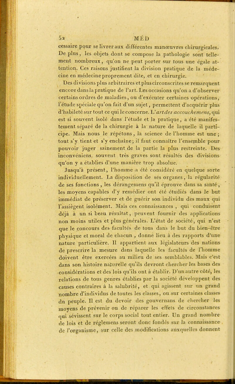 cessaire pour se livrer aux différentes manœuvres chirurgicales. De plus, les objets dont se compose la pathologie sont telle- ment nombreux, qu'on ne peut porter sur tous une égale at- tention. Ces raisons justifient la division pratique de la méde- cine en médecine proprement dite, et en chirurgie. Des divisions plus arbitraires et plus circonscrites se remarquent encore dans la pratique de l'art. Les occasions qu'on a d'observer certains ordres de maladies, ou d'exéculer certaines opérations, l'étude spéciale qu'on fait d'un sujet, permettent d'acquérir plus d'habileté sur tout ce qui le concerne. U art des accouchemens, qui est si souvent isolé dans l'étude et la pratique, a été manifes- tement séparé de la chirurgie à la nature de laquelle il parti- cipe. Mais nous le répétons, la science de l'homme est une ; tout s'y tient et s'y enchaîne; il faut connaître l'ensemble pour pouvoir juger sainement de la partie la plus restreinte. Des inconvéniens, souvent très graves sont résultés des divisions qu'on y a établies d'une manière trop absolue. Jusqu'à présent, l'homme a été considéré en quelque sorte individuellement. La disposition de ses organes, la régularité de ses fonctions, les dérangemens qu'il éprouve dans sa santé, les moyens capables d'y remédier ont été étudiés dans le but immédiat de préserver et de guérir son individu des maux qui l'assiègent isolément. Mais ces connaissances , qui conduisent déjà à un si beau résultat, peuvent fournir des applications non moins utiles et plus générales. L'état de société, qui n'est que le concours des facultés de tous dans le but du bien-être physique et moral de chacun , donne lieu à des rapports d'une nature particulière. Il appartient aux législateurs des nations de prescrire la mesure dans laquelle les facultés de l'homme doivent être exercées au milieu de ses semblables. Mais c'est dans son histoire naiurelle qu'ils devront chercher les bases des considérations et des lois qu'ils ont à établir. D'un autre côte, les relations de tous genres établies par la société développent des causes contraires à la salubrité, et qui agissent sur un grand nombre d'individus de toutes les classes, ou sur certaines classes dn peuple. Il est du devoir des gouvernans de chercher les moyens de prévenir ou de réparer les effets de circonstances qui sévissent sur le corps social tout entier. Un grand nombre de lois et de régleincns seront donc fondés sur la connaissance de l'organisme, sur celle des modifications auxquelles donnent