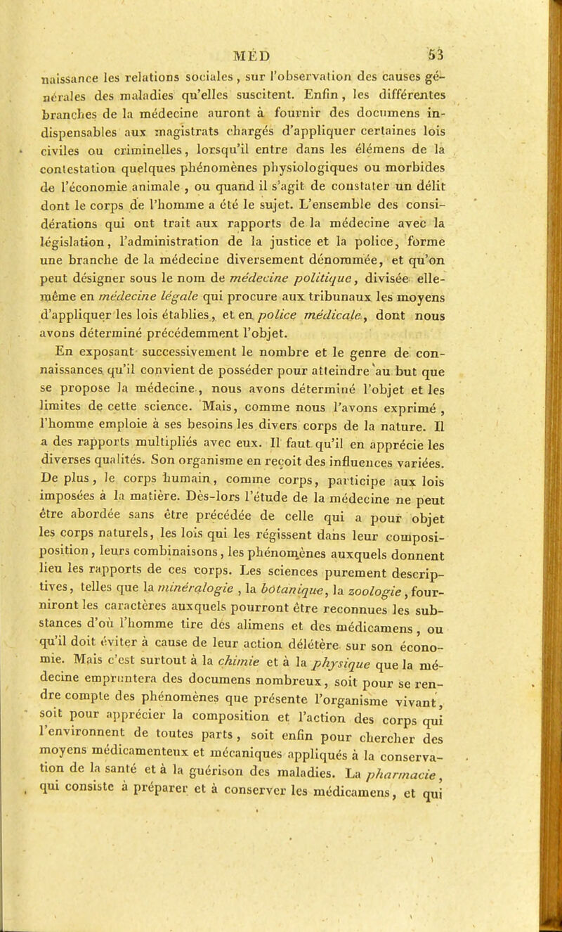 naissance les relations sociales , sur l'observation des causes gé- nérales des maladies qu'elles suscitent. Enfin, les différentes branches de la médecine auront à fournir des docnmens in- dispensables aux magistrats chargés d'appliquer certaines lois civiles ou criminelles, lorsqu'il entre dans les élémens de la contestation quelques phénomènes physiologiques ou morbides de l'économie animale , ou quand il s'agit de constater un délit dont le corps de l'homme a été le sujet. L'ensemble des consi- dérations qui ont trait aux rapports de la médecine avec la législation, l'administration de la justice et la police, forme une branche de la médecine diversement dénommée, et qu'on peut désigner sous le nom de médecine politique, divisée elle- même en médecine légale qui procure aux tribunaux les moyens d'appliquer les lois établies, et en police médicale, dont nous avons déterminé précédemment l'objet. En exposant successivement le nombre et le genre de con- naissances, qu'il convient de posséder pour atteindre au but que se propose la médecine , nous avons déterminé l'objet et les limites de cette science. Mais, comme nous l'avons exprimé, l'homme emploie à ses besoins les divers corps de la nature. Il a des rapports multipliés avec eux. Il faut, qu'il en apprécie les diverses qualités. Son organisme en reçoit des influences variées. De plus, le corps humain, comme corps, participe aux lois imposées à la matière. Dès-lors l'étude de la médecine ne peut être abordée sans être précédée de celle qui a pour objet les corps naturels, les lois qui les régissent dans leur composi- position, leurs combinaisons, les phénomènes auxquels donnent lieu les rapports de ces corps. Les sciences purement descrip- tives, telles que la minéralogie , la botanique, la zoologie, four- niront les caractères auxquels pourront être reconnues les sub- stances d'où l'homme tire des alimens et des médicamens ou qu'il doit éviter à cause de leur action délétère sur son écono- mie. Mais c'est surtout à la chimie et à la physique que la mé- decine empruntera des documens nombreux, soit pour se ren- dre compte des phénomènes que présente l'organisme vivant , soit pour apprécier la composition et l'action des corps qui l'environnent de toutes parts , soit enfin pour chercher des moyens médicamenteux et mécaniques appliqués à la conserva- tion de la santé et à la guérison des maladies. La pharmacie, qm consiste à préparer et à conserver les médicamens, et qui