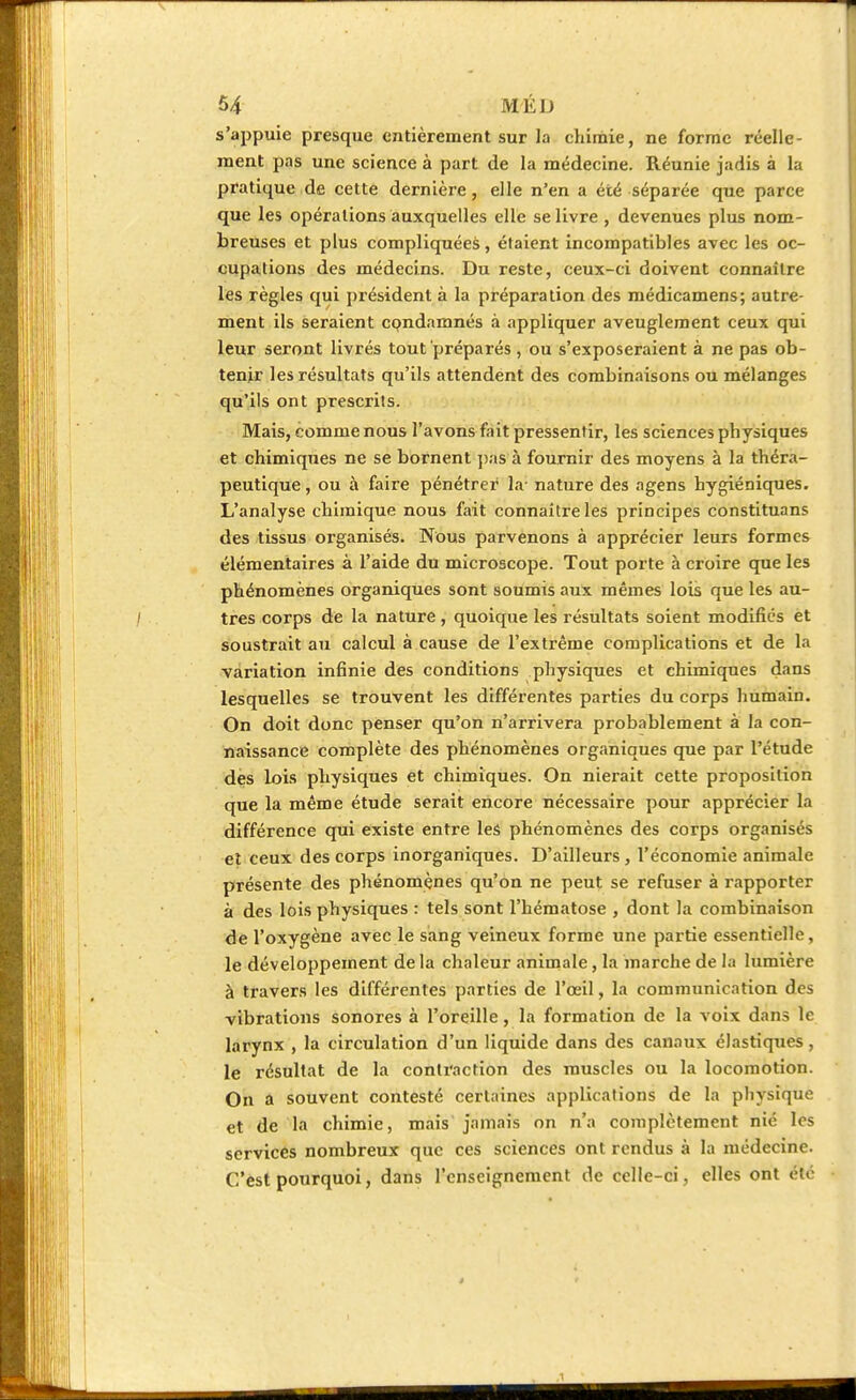 s'appuie presque entièrement sur la chimie, ne forme réelle- ment pas une science à part de la médecine. Réunie jadis à la pratique de cette dernière, elle n'en a été séparée que parce que les opérations auxquelles elle se livre , devenues plus nom- breuses et plus compliquées, étaient incompatibles avec les oc- cupations des médecins. Du reste, ceux-ci doivent connaître les règles qui président à la préparation des médicamens; autre- ment ils seraient cpndamnés à appliquer aveuglement ceux qui leur seront livrés tout préparés , ou s'exposeraient à ne pas ob- tenir les résultats qu'ils attendent des combinaisons ou mélanges qu'ils ont prescrits. Mais, comme nous l'avons fait pressentir, les sciences pb ysiques et chimiques ne se bornent pas à fournir des moyens à la théra- peutique , ou à faire pénétrer la- nature des agens hygiéniques. L'analyse chimique nous fait connaître les principes constituans des tissus organisés. Nous parvenons à apprécier leurs formes élémentaires à l'aide du microscope. Tout porte à croire que les phénomènes organiques sont soumis aux mêmes lois que les au- tres corps de la nature, quoique les résultats soient modifiés et soustrait au calcul à cause de l'extrême complications et de la variation infinie des conditions physiques et chimiques dans lesquelles se trouvent les différentes parties du corps humain. On doit donc penser qu'on n'arrivera probablement à la con- naissance complète des phénomènes organiques que par l'étude des lois physiques et chimiques. On nierait cette proposition que la même étude serait encore nécessaire pour apprécier la différence qui existe entre les phénomènes des corps organisés et ceux des corps inorganiques. D'ailleurs, l'économie animale présente des phénomènes qu'on ne peut se refuser à rapporter à des lois physiques : tels sont l'hématose , dont la combinaison de l'oxygène avec le sang veineux forme une partie essentielle, le développement de la chaleur animale, la marche de la lumière à travers les différentes parties de l'œil, la communication des vibrations sonores à l'oreille, la formation de la voix dans le larynx , la circulation d'un liquide dans des canaux élastiques, le résultat de la contraction des muscles ou la locomotion. On a souvent contesté certaines applications de la physique et de la chimie, mais jamais on n'a complètement nié les services nombreux que ces sciences ont rendus à la médecine. C'est pourquoi, dans l'enseignement de celle-ci, elles ont été