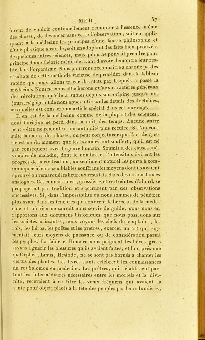 MÉD r>7 fureur de vouloir continuellement remonter à l'essence même des choses , de devancer sans cesse l'observation , soit en appli- quant à la médecine les principes d'une fausse philosophie et d'une physique absurde, soit en adoptant des faits bien prouvées de quelques autres sciences, mais qu'on ne pouvait prendre pour principe d'une théorie médicale avant d'avoir démontré lenr réa- lité dans l'organisme. Nous pourrons reconnaître à chaqiîe pas les résultats de cette méthode vicieuse de procéder dans le tableau rapide que nous allons tracer des états par lesquels a passé la médecine. Nous ne nous attacherons qu'aux caractères généraux des révolutions qu'elle a subies depuis son origine jusqu'à nos jours, négligeant de nous appesantir sur les détails des doctrines, auxquelles est consacré un article spécial dans cet ouvrage. Il en est de la médecine comme de la plupart des sciences, dont l'origine se perd dans la nuit des temps. Aucune autre peut - être ne remonte à une antiquité plus reculée. Si l'on con- sulte la nature des choses, on peut conjecturer que l'art de gué- rir est né du moment que les hommes ont souffert ; qu'il est né par conséquent avec le genre humain. Soumis à des causes iné- vitables de maladie, dont le nombre et l'intensité suivirent les progrès de la civilisation, un sentiment naturel les porta à com- muniquer à leurs semblables souffransles moyens dont ils avaient éprouvé ou remarqué les heureux résultats dans des circonstances analogues. Ces connaissances, grossières et restreintes d'abord, se •propagèrent par tradition et s'accrurent par des observations successives. Si, dans l'impossibilité où nous sommes de pénétrer plus avant dans les ténèbres qui couvrent le berceau de la méde- cine et où rien ne saurait nous servir de guide, nous nous en rapportons aux documens historiques que nous possédons sur les sociétés naissantes, nous voyons les chefs de peuplades, les rois, les héros, les poètes et les prêtres, exercer un art qui aug- mentait leurs moyens de puissance ou de considération parmi les peuples. La fable et Homère nous peignent les héros grecs savans à guérir les blessures qu'ils avaient faites; et l'on présume qu'Orphée, Linus, Hésiode , ne se sont pas bornés à chanter les vertus des plantes. Les livres saints célèbrent les connaissances du roi Salomon en médecine. Les prêtres, qui s'établissent par- tout les intermédiaires nécessaires entre les morlels et la divi- nité, recevaient à ce titre les voeux fréquens qui avaient la santé pour' objet; placés à la tête des peuples par leurs lumières,