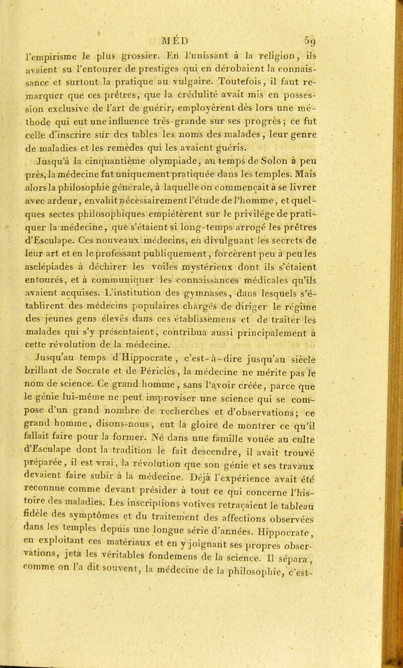 l'empirisme le plus grossier. En l'unissant à la religion, ils avaient su l'entourer de prestiges qui en dérobaient la connais- sance et surtout la pratique au vulgaire. Toutefois, il faut re- marquer que tes prêtres, que la crédulité avait mis en posses- sion exclusive de l'art de guérir, employèrent dès lors une mé- thode qui eut une influence très-grande sur ses progrès; ce fut celle d'inscrire sur des tables les noms des malades , leur genre de maladies et les remèdes qui les avaient guéris. Jusqu'à la cinquantième olympiade, au temps de Solon à peu près, la médecine fut uniquement pratiquée dans les temples. Mais alors la philosophie générale, à laquelle on commençait à se livrer avec ardeur, envahit nécessairement l'étude de l'homme, et quel- ques sectes philosophiques empiétèrent sur le privilège de prati- quer la médecine, que s'étaient si long-temps arrogé les prêtres d'Esculape. Ces nouveaux médecins, en divulguant les secrets de leur art et ën le professant publiquement, forcèrent peu à peu les asclépiades à déchirer les voiles mystérieux dont ils s'étaient entourés, et à communiquer les connaissances médicales qu'ils avaient acquises. L'institution des gymnases, dans lesquels s'é- tablirent des médecins populaires chargés de diriger le régime des jeunes gens élevés dans ces établissemens et de traiter les malades qui s'y présentaient, contribua aussi principalement à cette révolution de la médecine. Jusqu'au temps d'Hippocrate , c'est-à-dire jusqu'au siècle brillant de Socrate et de Périclès, la médecine ne mérite pas le nom de science. Ce grand homme, sans l'avoir créée, parce que le génie lui-même ne peut improviser une science qui se com- pose d'un grand nombre de recherches et d'observations; ce grand homme, disons-nous, eut la gloire de montrer ce qu'il fallait faire pour la former. Né dans une famille vouée au culte d'Esculape dont la tradition le fait descendre, il avait trouvé préparée, il est vrai, la révolution que son génie et ses travaux devaient faire subir à la médecine. Déjà l'expérience avait été reconnue comme devant présider à tout ce qui concerne l'his- toire des maladies. Les inscriptions votives retraçaient le tableau fidèle des symptômes et du traitement des affections observées dans les temples depuis une longue série d'années. Hippocrate en exploitant ces matériaux et en y joignant ses propres obser-' valions, jeta les véritables fondemens de la science. Il sépara, comme on l'a dit souvent, la médecine de la philosophie/c'est-