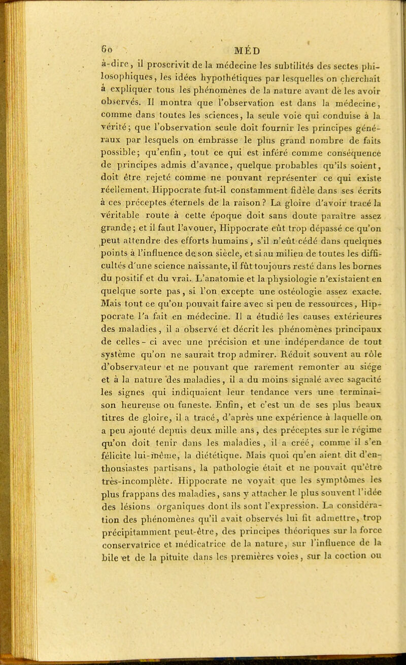 à-dirc, il proscrivit de la médecine les subtilités des sectes phi- losophiques, les idées hypothétiques par lesquelles on cherchait a expliquer tous les phénomènes de la nature ayant dé les avoir observés. Il montra que l'observation est dans la médecine, comme dans toutes les sciences, la seule voie qui conduise à la vérité; que l'observation seule doit fournir les principes géné- raux par lesquels on embrasse le plus grand nombre de faits possible; qu'enfin, tout ce qui est inféré comme conséquence de principes admis d'avance, quelque probables qu'ils soient, doit être rejeté comme ne pouvant l'eprésenter ce qui existe réeliement. Hippocrate fut-il constamment fidèle dans ses écrits à ces préceptes éternels de la raison? La gloire d'avoir tracé la véritable route à cette époque doit sans doute paraître assez grande; et il faut l'avouer, Hippocrate eût trop dépassé ce qu'on peut attendre des efforts humains, s'il n'eût cédé dans quelques points à l'influence de son siècle, et si au milieu de toutes les diffi- cultés d'une science naissante, il fût toujours resté dans les bornes du positif et du vrai. L'anatomie et la physiologie n'existaient en quelque sorte pas, si l'on excepte une ostéologie assez exacte. Mais tout ce qu'on pouvait faire avec si peu de ressources, Hip- pocrate l'a fait en médecine. Il a étudié les causes extérieures des maladies, il a observé et décrit les phénomènes principaux de celles - ci avec une précision et une indéperdance de tout système qu'on ne saurait trop admirer. Réduit souvent au rôle d'observateur et ne pouvant que rarement remonter au siège et à la nature des maladies, il a du moins signalé avec sagacité les signes qui indiquaient leur tendance vers une terminai- son heureuse ou funeste. Enfin, et c'est un de ses plus beaux titres de gloire, il a tracé, d'après une expérience à laquelle on a peu ajouté depuis deux mille ans, des préceptes sur le régime qu'on doit tenir dans les maladies, il a créé, comme il s'en félicite lui-même, la diététique. Mais quoi qu'en aient dit d'en- thousiastes partisans, la pathologie était et ne pouvait qu'être très-incomplète. Hippocrate ne voyait que les symptômes les plus frappans des maladies, sans y attacher le plus souvent l'idée des lésions organiques dont ils sont l'expression. La considéra- tion des phénomènes qu'il avait observés lui fit admettre, trop précipitamment peut-être, des principes théoriques sur la force conservatrice et médicatrice de la nature, sur l'influence de la bile et de la pituite dans les premières voies, sur la coction ou