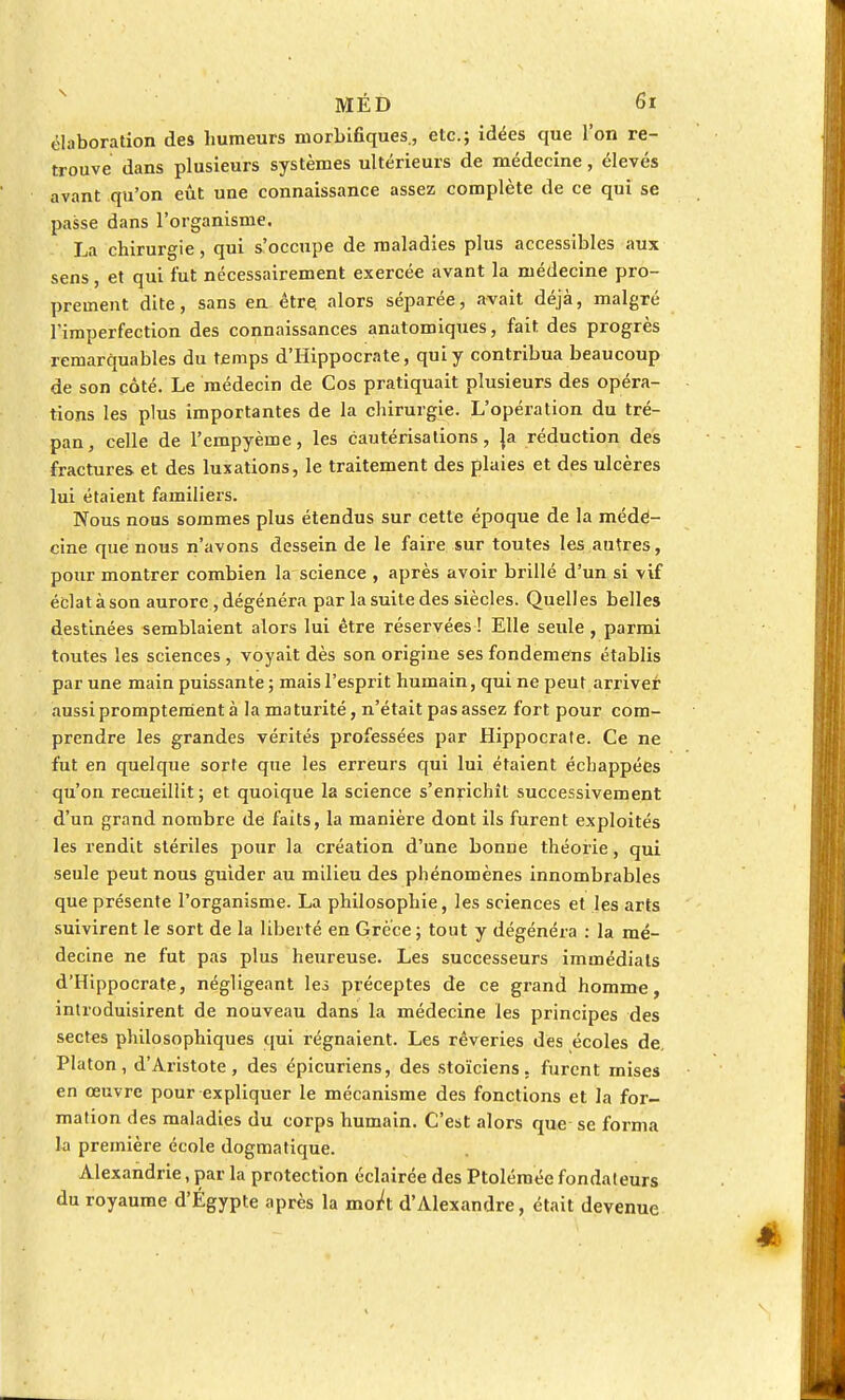 élaboration des humeurs morbifiques., etc.; idées que l'on re- trouve dans plusieurs systèmes ultérieurs de médecine, élevés avant qu'on eût une connaissance assez complète de ce qui se passe dans l'organisme. La chirurgie, qui s'occupe de maladies plus accessibles aux sens, et qui fut nécessairement exercée avant la médecine pro- prement dite, sans en être, alors séparée, avait déjà, malgré l'imperfection des connaissances anatomiques, fait des progrès remarquables du temps d'Hippocrate, qui y contribua beaucoup de son côté. Le médecin de Cos pratiquait plusieurs des opéra- tions les plus importantes de la chirurgie. L'opération du tré- pan, celle de l'empyème, les cautérisations, |a réduction des fractures et des luxations, le traitement des plaies et des ulcères lui étaient familiers. Nous nous sommes plus étendus sur cette époque de la méde- cine que nous n'avons dessein de le faire sur toutes les autres, pour montrer combien la science , après avoir brillé d'un si vif éclat à son aurore, dégénéra par la suite des siècles. Quelles belles destinées semblaient alors lui être réservées ! Elle seule, parmi toutes les sciences, voyait dès son origine ses fondemens établis par une main puissante ; mais l'esprit humain, qui ne peut arriver aussi promptement à la maturité, n'était pas assez fort pour com- prendre les grandes vérités professées par Hippocrate. Ce ne fut en quelque sorte que les erreurs qui lui étaient échappées qu'on recueillit; et quoique la science s'enrichît successivement d'un grand nombre de faits, la manière dont ils furent exploités les rendit stériles pour la création d'une bonne théorie, qui seule peut nous guider au milieu des phénomènes innombrables que présente l'organisme. La philosophie, les sciences et les arts suivirent le sort de la liberté en Grèce; tout y dégénéra : la mé- decine ne fut pas plus heureuse. Les successeurs immédiats d'Hippocrate, négligeant les préceptes de ce grand homme, introduisirent de nouveau dans la médecine les principes des sectes philosophiques qui régnaient. Les rêveries des écoles de, Platon, d'Aristote, des épicuriens, des stoïciens, furent mises en œuvre pour expliquer le mécanisme des fonctions et la for- mation des maladies du corps humain. C'est alors que se forma la première école dogmatique. Alexandrie, par la protection éclairée des Ptolémée fondateurs du royaume d'Égypte après la nWt d'Alexandre, était devenue