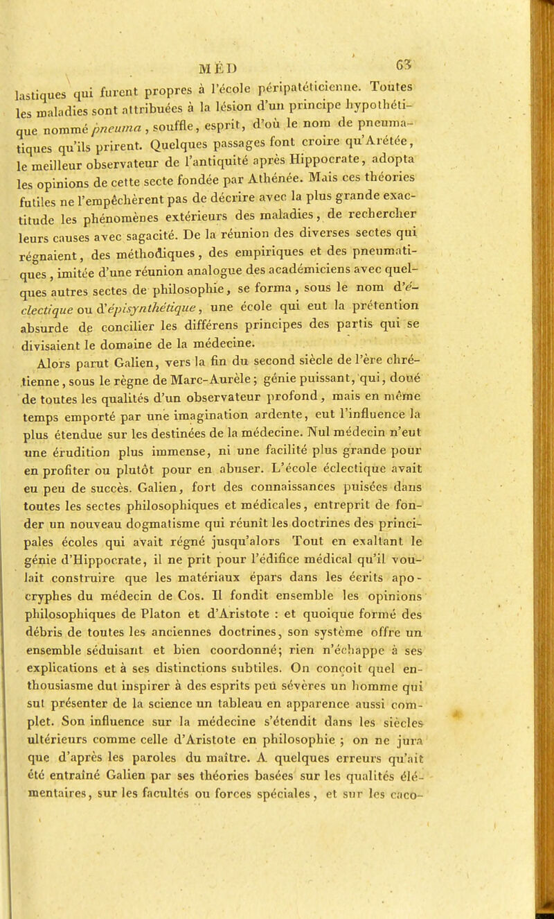 hstiques qui furent propres à l'école péripatéticienne. Toutes les maladies sont attribuées à la lésion d'un principe hypothéti- que nommé jmeuma , souffle, esprit, d'où le nom de pneuma- tiques qu'ils prirent. Quelques passages font croire qu'Arétée, le meilleur observateur de l'antiquité après Hippoerate, adopta les opinions de cette secte fondée par Athénée. Mais ces théories futiles ne l'empêchèrent pas de décrire avec la plus grande exac- titude les phénomènes extérieurs des maladies, de rechercher leurs causes avec sagacité. De la réunion des diverses sectes qui régnaient, des méthodiques, des empiriques et des pneumati- ques , imitée d'une réunion analogue des académiciens avec quel- ques autres sectes de philosophie, se forma, sous le nom d'e- clectique ou d'épisynthétique, une école qui eut la prétention absurde de concilier les différens principes des partis qui se divisaient le domaine de la médecine. Alors parut Galien, vers la fin du second siècle de l'ère chré- tienne , sous le règne de Marc-Aurèle ; génie puissan t, qui, doué de toutes les qualités d'un observateur profond, mais en même temps emporté par une imagination ardente, eut l'influence la plus étendue sur les destinées de la médecine. Nul médecin n'eut une érudition plus immense, ni une facilité plus grande pour en profiter ou plutôt pour en abuser. L'école éclectique avait eu peu de succès. Galien, fort des connaissances puisées dans toutes les sectes philosophiques et médicales, entreprit de fon- der un nouveau dogmatisme qui réunît les doctrines des princi- pales écoles qui avait régné jusqu'alors Tout en exaltant le génie d'Hippocrate, il ne prit pour l'édifice médical qu'il vou- lait construire que les matériaux épars dans les écrits apo- cryphes du médecin de Cos. Il fondit ensemble les opinions philosophiques de Platon et d'Aristote : et quoique formé des débris de toutes les anciennes doctrines, son système offre un ensemble séduisant et bien coordonné; rien n'échappe à ses explications et à ses distinctions subtiles. On conçoit quel en- thousiasme dut inspirer à des esprits peu sévères un homme qui sut présenter de la science un tableau en apparence aussi com- plet. Son influence sur la médecine s'étendit dans les siècles ultérieurs comme celle d'Aristote en philosophie ; on ne jura que d'après les paroles du maître. A quelques erreurs qu'ait été entraîné Galien par ses théories basées sur les qualités élé- mentaires, sur les facultés ou forces spéciales, et sur les caco-