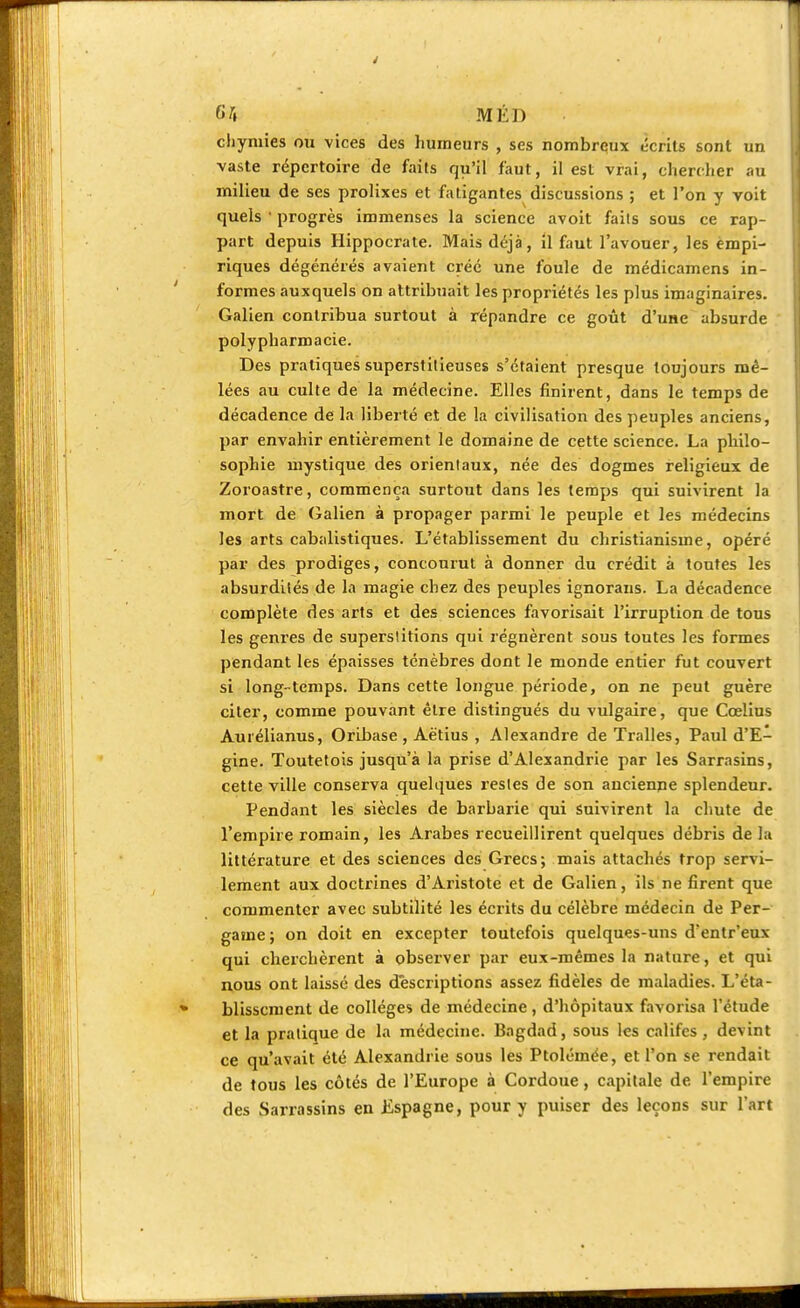 chymies ou vices des humeurs , ses nombreux écrits sont un vaste répertoire de faits qu'il faut, il est vrai, chercher au milieu de ses prolixes et fatigantes discussions ; et l'on y voit quels ' progrès immenses la science avoit faits sous ce rap- part depuis Hippocrate. Mais déjà, il faut l'avouer, les empi- riques dégénérés avaient créé une foule de médicamens in- formes auxquels on attribuait les propriétés les plus imaginaires. Galien contribua surtout à répandre ce goût d'une absurde polypharmacie. Des pratiques superstitieuses s'étaient presque toujours mê- lées au culte de la médecine. Elles finirent, dans le temps de décadence de la liberté et de la civilisation des peuples anciens, par envahir entièrement le domaine de cette science. La philo- sophie mystique des orientaux, née des dogmes religieux de Zoroastre, commença surtout dans les temps qui suivirent la mort de Galien à propager parmi le peuple et les médecins les arts cabalistiques. L'établissement du christianisme, opéré par des prodiges, concourut à donner du crédit à toutes les absurdités de la magie chez des peuples ignorons. La décadence complète des arts et des sciences favorisait l'irruption de tous les genres de superstitions qui régnèrent sous toutes les formes pendant les épaisses ténèbres dont le monde entier fut couvert si long-temps. Dans cette longue période, on ne peut guère citer, comme pouvant être distingués du vulgaire, que Cœlius Aurélianus, Oribase , Aëtius , Alexandre de Tralles, Paul d'E- gine. Toutetois jusqu'à la prise d'Alexandrie par les Sarrasins, cette ville conserva quelques restes de son ancienne splendeur. Pendant les siècles de barbarie qui Suivirent la chute de l'empire romain, les Arabes recueillirent quelques débris de la littérature et des sciences des Grecs; mais attachés trop servi- lement aux doctrines d'Aristote et de Galien, ils ne firent que commenter avec subtilité les écrits du célèbre médecin de Per- game; on doit en excepter toutefois quelques-uns d'entr'eux qui cherchèrent à observer par eux-mêmes la nature, et qui nous ont laissé des descriptions assez fidèles de maladies. L'éta- blissement de collèges de médecine, d'hôpitaux favorisa l'étude et la pratique de la médecine. Bagdad, sous les califes, devint ce qu'avait été Alexandrie sous les Ptolémée, et l'on se rendait de tous les côtés de l'Europe à Cordoue , capitale de l'empire des Sarrassins en Espagne, pour y puiser des leçons sur l'art