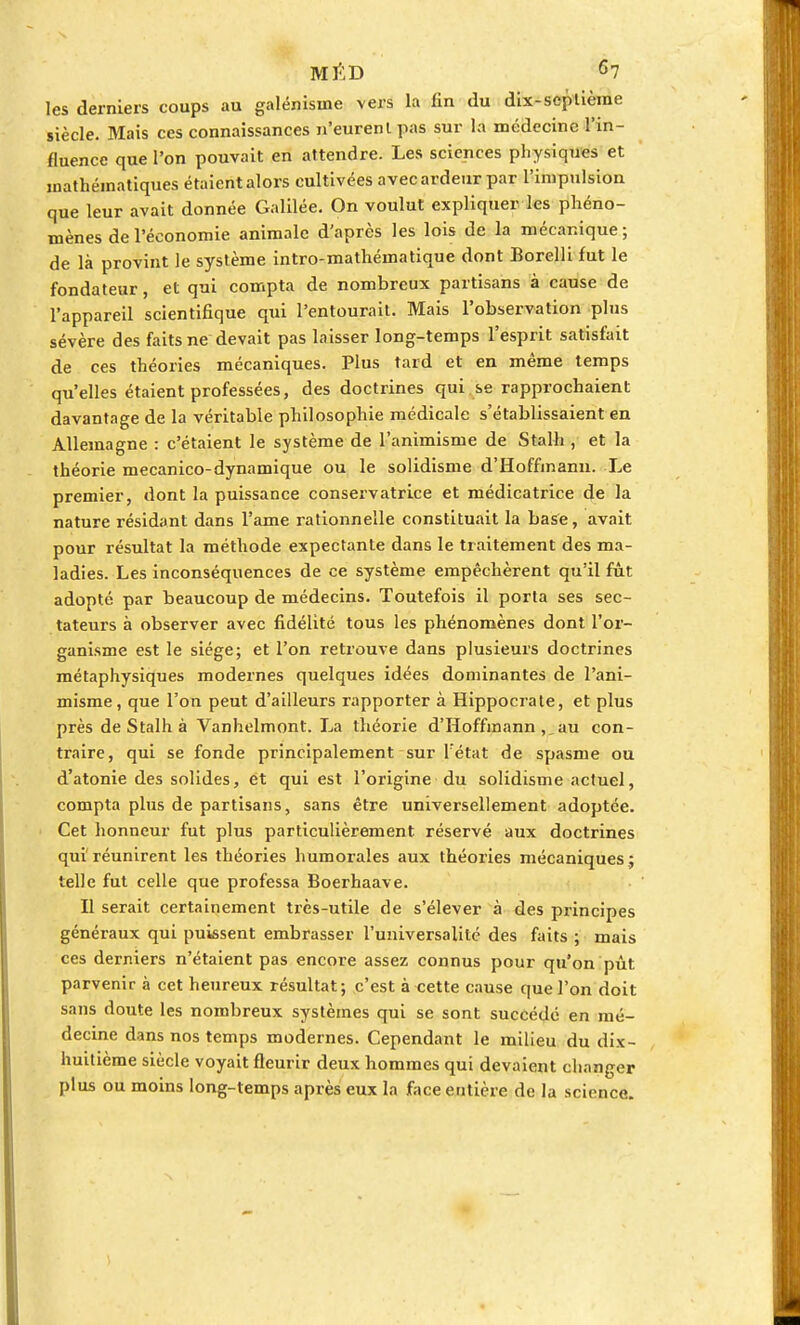 les derniers coups au galénisine vers la fin du dix-septième siècle. Mais ces connaissances n'eurenlpas sur la médecine l'in- fluence que l'on pouvait en attendre. Les sciences physiques et mathématiques étaient alors cultivées avec ardeur par l'impulsion que leur avait donnée Galilée. On voulut expliquer les phéno- mènes de l'économie animale d'après les lois de la mécanique ; de là provint le système intro-mathématique dont Eorelli fut le fondateur, et qui compta de nombreux partisans à cause de l'appareil scientifique qui l'entourait. Mais l'observation plus sévère des faits ne devait pas laisser long-temps l'esprit satisfait de ces théories mécaniques. Plus tard et en même temps qu'elles étaient professées, des doctrines qui se rapprochaient davantage de la véritable philosophie médicale s'établissaient en Allemagne : c'étaient le système de l'animisme de Stalh , et la théorie mecanico-dynamique ou le solidisme d'Hoffmann. Le premier, dont la puissance conservatrice et médicatrice de la nature résidant dans l'ame rationnelle constituait la base, avait pour résultat la méthode expectante dans le traitement des ma- ladies. Les inconséquences de ce système empêchèrent qu'il fût adopté par beaucoup de médecins. Toutefois il porta ses sec- tateurs à observer avec fidélité tous les phénomènes dont l'or- ganisme est le siège; et l'on retrouve dans plusieurs doctrines métaphysiques modernes quelques idées dominantes de l'ani- misme, que l'on peut d'ailleurs rapporter à Hippocrate, et plus près de Stalh à Vanhelmont. La théorie d'Hoffmann au con- traire, qui se fonde principalement sur l'état de spasme ou d'atonie des solides, et qui est l'origine du solidisme actuel, compta plus de partisans, sans être universellement adoptée. Cet honneur fut plus particulièrement réservé aux doctrines qui'réunirent les théories humorales aux théories mécaniques.; telle fut celle que professa Boerhaave. Il serait certainement très-utile de s'élever à des principes généraux qui puissent embrasser l'universalité des faits ; mais ces derniers n'étaient pas encore assez connus pour qu'on pût. parvenir à cet heureux résultat; c'est à cette cause que l'on doit sans doute les nombreux systèmes qui se sont succédé en mé- decine dans nos temps modernes. Cependant le milieu du dix- huitième siècle voyait fleurir deux hommes qui devaient changer plus ou moins long-temps après eux la face entière de la science.