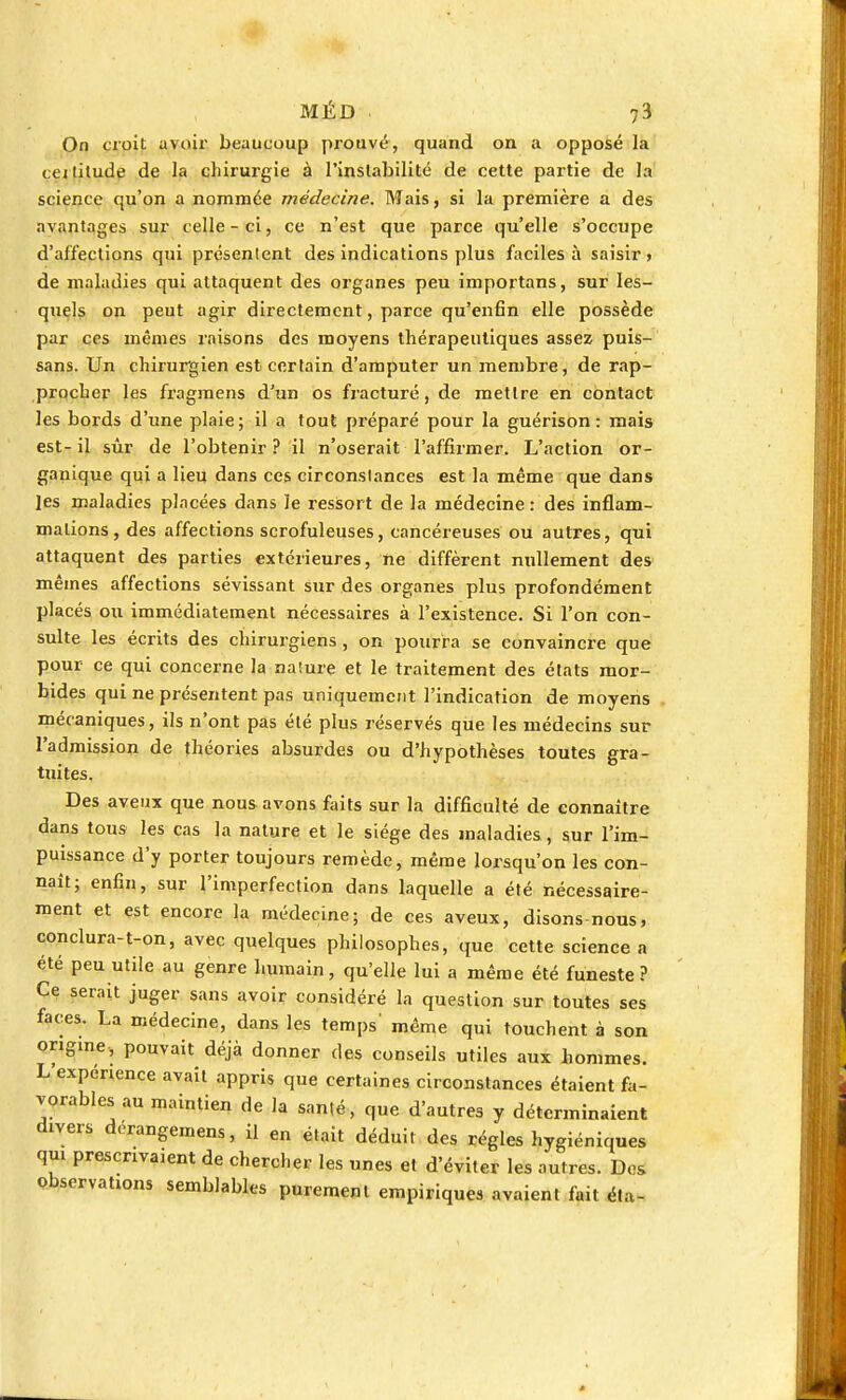 On croit avoir beaucoup prouve, quand on a opposé la cejtilude de la chirurgie à l'instabilité de cette partie de la science qu'on a nommée médecine. Mais, si la première a des avantages sur celle-ci, ce n'est que parce qu'elle s'occupe d'affections qui présentent des indications plus faciles à saisir» de maladies qui attaquent des organes peu importans, sur les- quels on peut agir directement, parce qu'enfin elle possède par ces mêmes raisons des moyens thérapeutiques assez puis- sans. Un chirurgien est certain d'amputer un membre, de rap- procher les fragmens d'un os fracturé, de mettre en contact les bords d'une plaie; il a tout préparé pour la guérison : mais est-il sûr de l'obtenir? il n'oserait l'affirmer. L'action or- ganique qui a lieu dans ces circonstances est la même que dans les maladies pincées dans le ressort de la médecine : des inflam- mations, des affections serofuleuses, cancéreuses ou autres, qui attaquent des parties extérieures, ne diffèrent nullement des mêmes affections sévissant sur des organes plus profondément placés ou immédiatement nécessaires à l'existence. Si l'on con- sulte les écrits des chirurgiens , on pourra se convaincre que pour ce qui concerne la nature et le traitement des états mor- bides qui ne présentent pas uniquement l'indication de moyens . mécaniques, ils n'ont pas été plus réservés que les médecins sur l'admission de théories absurdes ou d'hypothèses toutes gra- tuites. Des aveux que nous avons faits sur la difficulté de connaître dans tous les cas la nature et le siège des maladies, sur l'im- puissance d'y porter toujours remède, même lorsqu'on les con- naît; enfin, sur l'imperfection dans laquelle a été nécessaire- ment et est encore la médecine; de ces aveux, disons-nous, conclura-t-on, avec quelques philosophes, que cette science a été peu utile au genre humain, qu'elle lui a même été funeste? Ce serait juger sans avoir considéré la question sur toutes ses faces. La médecine, dans les temps même qui touchent à son origine, pouvait déjà donner des conseils utiles aux hommes. L'expérience avait appris que certaines circonstances étaient fa- vorables au maintien de la santé, que d'autres y déterminaient divers derangemens, il en était déduit des régies hygiéniques qui prescrivaient de chercher les unes et d'éviter les autres. Dos observations semblables purement empiriques avaient fait éta-