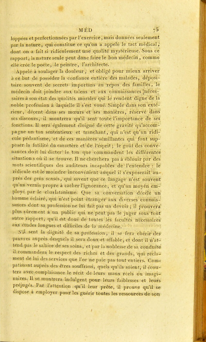 loppées et perfectionnées par l'exercice, mais données seulement par la nature, qui constitue ce qu'on a appelé le tact médical, dont on a fait si ridiculement une qualité mystérieuse. Sous ce rapport, la nature seule peut donc faire le bon médecin, comme elle crée le poète, le peintre, l'architecte. Appelé à soulager la douleur, et obligé pour mieux arriver à ce but de posséder la confiance entière des malades, déposi- taire souvent de secrets importans au repos des familles, le médecin doit joindre aux talens et aux connaissances ^néces- saires à son état des qualités morales qui le rendent digne de la noble profession à laquelle il s'est voué. Simple dans son exté- rieur, décent dans ses mœurs et ses manières, réservé dans ses discours, il montrera qu'il sent toute l'importance de ses fonctions. Il sera également éloigné de cette gravité qu'accom- pagne un ton sëntentieux et tranchant, qui n'est qu'un ridi- cule pédantisme, et de ces manières sémillantes qui font sup- poser la futilité du caractère et de l'esprit; le goût des conve- nances doit lui dicter le ton que commandent les différentes situation s où il se trouve. Il ne cherchera pas à éblouir par des mots scientifiques des auditeurs incapables de l'entendre : le ridicule est le moindre inconvénient auquel il s'exposerait au- près des gens sensés, qui savent que ce langage n'est souvent qu'un vernis propre à cacher l'ignorance, et qu'un moyén em- ployé par le charlatanisme. Que sa conversation décèle un homme éclairé, qui n'est point étranger aux diverses connais- sances dont sa profession ne lui fait pas un devoir; il prouvera pins sûrement à un public qui ne peut pas le juger sous tout autre rapport, qu'il est doué de toutes les facultés nécessaires aux études longues et difficiles de la médecine. S'il sent la dignité de sa profession, il se fera chérir des pauvres auprès desquels il sera doux et affable, et dont il n'at- tend pas le salaire de ses soins, et par la noblesse de sa conduite il commandera le respect des riches et des grands, qui récla- ment de lui des services que l'or ne paie pas tout entiers. Com- patissant auprès des êtres souffrans, quels qu'ils soient, il écou- tera avec complaisance le récit de leurs maux réels ou imagi- naires. Il se montrera indulgent pour leurs faiblesses et leurs préjugés. Par l'attention qu'il leur prête, il prouve qu'il se dispose, à employer pour les guérir toutes les ressources de son