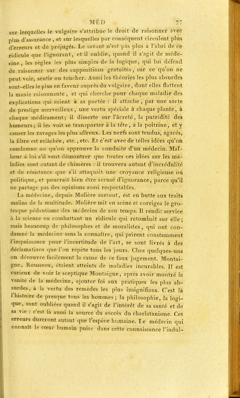 sur lesquelles le vulgaire s'attribue le droit de raisonner avec plus d'assurance , et sur lesquelles par conséquent circulent plus d'erreurs et de préjugés. Le savant n'est pas plus à l'abri de ce ridicule que l'ignorant, et il oublie, quand il s'agit de méde- cine , les règles les plus simples de la logique, qui lui défend de raisonner sur des suppositions gratuites, sur ce qu'on ne peut voir, sentir ou toucher. Aussi les théories les plus absurdes sont-elles le plus en faveur auprès du vulgaire, dont elles flattent la manie raisonnante, et qui cherche pour chaque maladie des explications qui soient à sa portée : il attache, par une sorte de prestige merveilleux, une vertu spéciale à chaque plante, à chaque médicament; il disserte sur l'âcreté, la putridité des humeurs; il les voit se transporter à la tète, à la poitrine, et y causer les ravages les plus affreux. Les nerfs sont tendus, agacés, la fibre est relâchée, etc., etc. Et c'est avec de telles idées qu'on condamne on qu'on approuve la conduite d'un médecin. Mal- heur à lui s'il veut démontrer que toutes ces idées sur les ma- ladies sont autant de chimères : il trouvera autant d'incrédulité et de résistance que s'il attaquait une croyance religieuse ou politique, et pourrait bien être accusé d'ignorance, parce qu'il ne partage pas des opinions aussi respectables. La médecine, depuis Molière surlout, est en butte aux traits malins de la multitude. Molière mit en scène et corrigea le gro- tesque pédnntisme des médecins de son temps. Il rendit service à la science en combattant un ridicule qui retombait sur elle; mais beaucoup de philosophes et de moralistes, qui ont con- damné la médecine sans la connaître, qui prirent constamment l'impuissance pour l'incertitude de l'art, se sont livrés à des déclamations que l'on répète tous les jours. Chez quelques-uns on découvre facilement la cause de ce faux jugement. Montai- gne, Rousseau, étaient atteints de maladies incurables. Il est curieux de voir le sceptique Montaigne, après avoir montré la vanité de la médecine, ajouter foi aux pratiques les plus ab- surdes, à la vertu des remèdes les plus insignifians. C'est là l'histoire de presque tous les hommes; la philosophie, la logi- que, sont oubliées quand il s'agit de l'intérêt de sa santé et de sa vie : c'est là aussi la source du succès du charlatanisme. Ces erreurs dureront autant que l'espèce humaine. Le médecin qui connaît le cœur humain puise dans cette connaissance l'indu!-