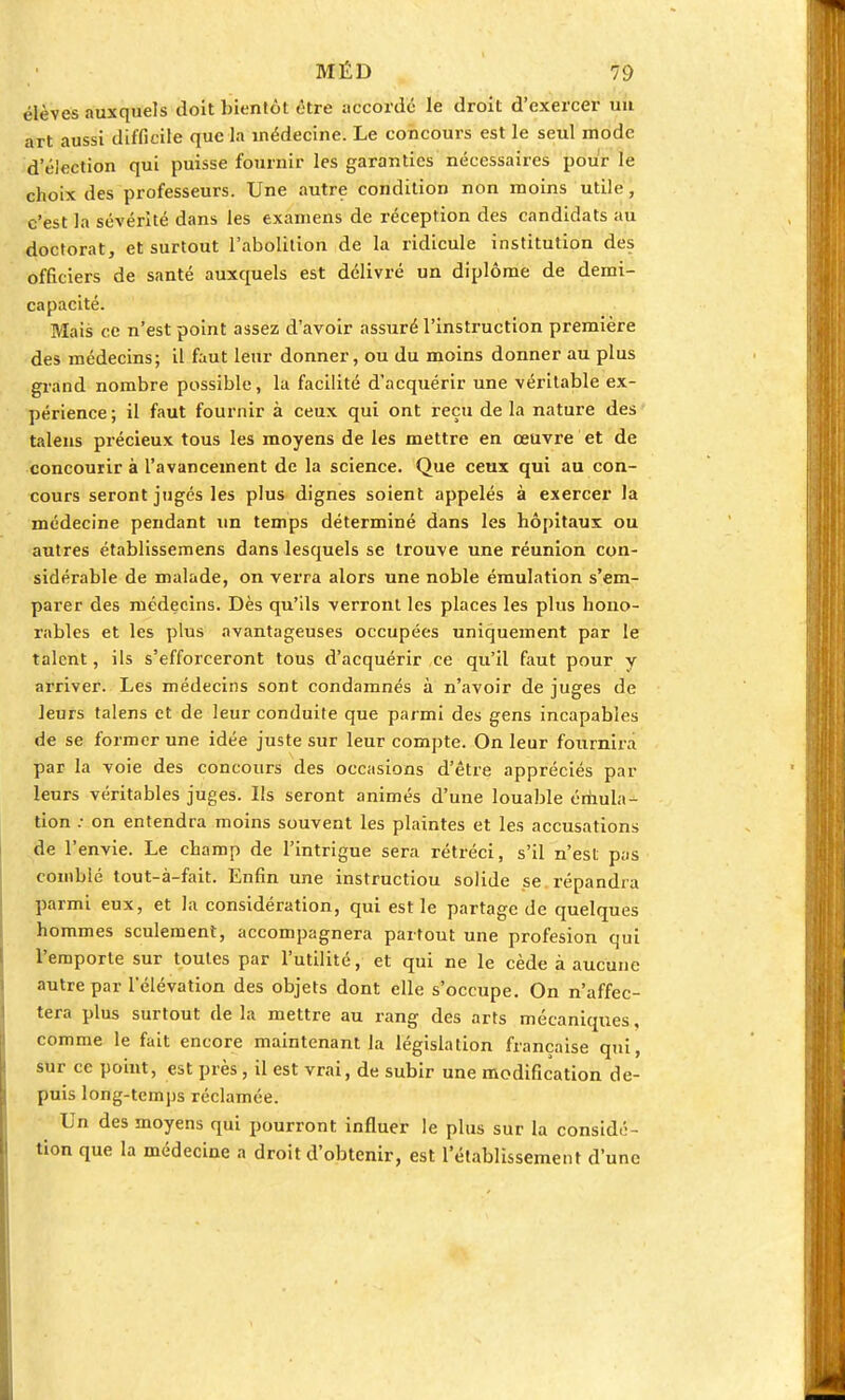 élèves auxquels doit bientôt être accordé le droit d'exercer un art aussi difficile que la médecine. Le concours est le seul mode d'élection qui puisse fournir les garanties nécessaires pour le choix des professeurs. Une autre condition non moins utile, c'est la sévérité dans les examens de réception des candidats au doctorat, et surtout l'abolition de la ridicule institution des officiers de santé auxquels est délivré un diplôme de demi- capacité. Mais ce n'est point assez d'avoir assuré l'instruction première des médecins; il faut leur donner, ou du moins donner au plus grand nombre possible, la facilité d'acquérir une véritable ex- périence; il faut fournir à ceux qui ont reçu delà nature des talens précieux tous les moyens de les mettre en œuvre et de concourir à l'avancement de la science. Que ceux qui au con- cours seront jugés les plus dignes soient appelés à exercer la médecine pendant un temps déterminé dans les hôpitaux ou autres établissemens dans lesquels se trouve une réunion con- sidérable de malade, on verra alors une noble émulation s'em- parer des médecins. Dès qu'ils verront les places les plus hono- rables et les plus avantageuses occupées uniquement par le talent, ils s'efforceront tous d'acquérir ce qu'il faut pour y arriver. Les médecins sont condamnés à n'avoir de juges de leurs talens et de leur conduite que parmi des gens incapables de se former une idée juste sur leur compte. On leur fournira par la voie des concours des occasions d'être appréciés par leurs véritables juges. Us seront animés d'une louable émula- tion : on entendra moins souvent les plaintes et les accusations de l'envie. Le champ de l'intrigue sera rétréci, s'il n'est pas comblé tout-à-fait. Enfin une instructiou solide se répandra parmi eux, et la considération, qui est le partage de quelques hommes seulement, accompagnera partout une profesion qui l'emporte sur toutes par l'utilité, et qui ne le cède à aucune autre par l'élévation des objets dont elle s'occupe. On n'affec- tera plus surtout de la mettre au rang des arts mécaniques, comme le fait encore maintenant la législation française qui, sur ce point, est près, il est vrai, de subir une modification de- puis long-temps réclamée. Un des moyens qui pourront influer le plus sur la considé- tion que la médecine a droit d'obtenir, est l'établissement d'une