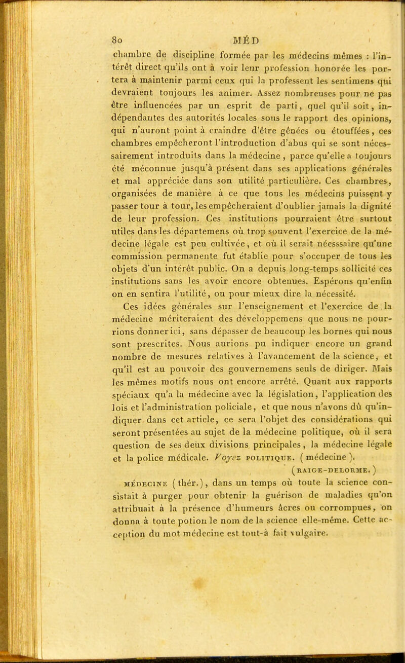 chambre de discipline formée par les médecins mêmes : l'in- térêt direct qu'ils ont à voir leur profession honorée les por- tera à maintenir parmi ceux qui la professent les senlimens qui devraient toujours les animer. Assez nombreuses pour ne pas être influencées par un esprit de parti, quel qu'il soit, in- dépendantes des autorités locales sous le rapport des opinions, qui n'auront point à craindre d'être gênées ou étouffées, ces chambres empêcheront l'introduction d'abus qui se sont néces- sairement introduits dans la médecine, parce qu'elle a toujours été méconnue jusqu'à présent dans ses applications générales et mal appréciée dans son utilité particulière. Ces chambres, organisées de manière à ce que tous les médecins puissent y passer tour à tour, les empêcheraient d'oublier jamais la dignité de leur profession. Ces institutions pourraient être surtout utiles dans les départemens où trop souvent l'exercice de la mé- decine légale est peu cultivée, et où il serait néesssaire qu'une commission permanente fut établie pour s'occuper de tous les objets d'un intérêt public. On a depuis long-temps sollicité ces institutions sans les avoir encore obtenues. Espérons qu'enfin on en sentira l'utilité, ou pour mieux dire la nécessité. Ces idées générales sur l'enseignement et l'exercice de la médecine mériteraient des développemens que nous ne pour- rions donner ici, sans dépasser de beaucoup les bornes qui nous sont prescrites. Nous aurions pu indiquer encore un grand nombre de mesures relatives à l'avancement de la science, et qu'il est au pouvoir des gouvernemens seuls de diriger. Mais les mêmes motifs nous ont encore arrêté. Quant aux rapports spéciaux qu'a la médecine avec la législation, l'application des lois et l'administration policiale, et que nous n'avons dû qu'in- diquer dans cet article, ce sera l'objet des considérations qui seront présentées au sujet de la médecine politique, où il sera question de ses deux divisions principales, la médecine légale et la police médicale. Voyez politique. ( médecine ). ( RAIGE-DELORME. ) médecine (thér.), dans un temps où toute la science con- sistait à purger pour obtenir la guérison de maladies qu'on attribuait à la présence d'humeurs âcres ou corrompues, on donna à toute potion le nom de la science elle-même. Cette ac- ception du mot médecine est tout-à fait \ulgaire.