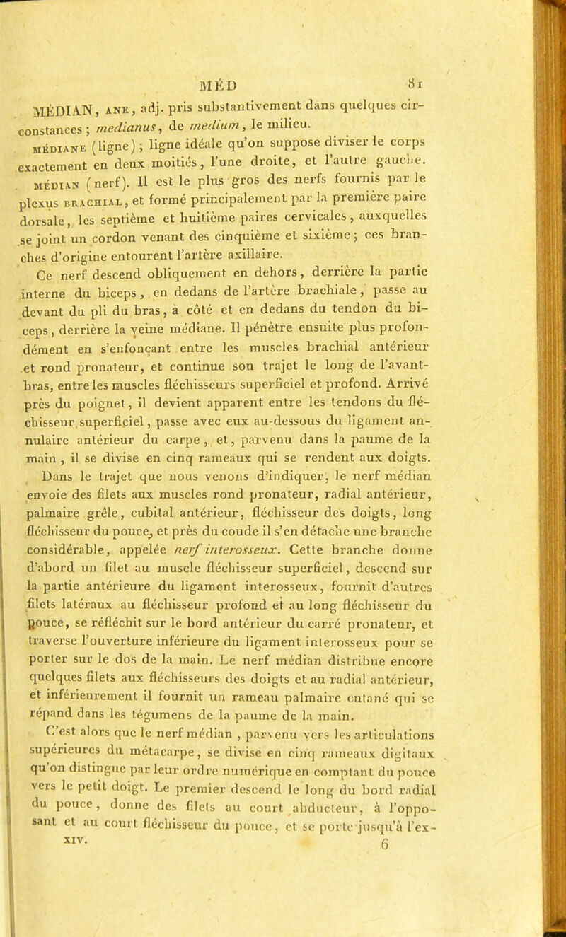 MÉDIAN, ane, adj. pris substantivement dans quelques cir- constances ; rnedianus, de médium, le milieu. médiane (ligne) ; ligne idéale qu'on suppose diviser le corps exactement en deux moitiés, l'une droite, et l'autre gauche. médian (nerf). 11 est le plus gros des nerfs fournis par le plexus brachial, et formé principalement par la première paire dorsale, les septième et huitième paires cervicales, auxquelles se joint un cordon venant des cinquième et sixième ; ces bran- ches d'origine entourent l'artère axiilaire. Ce nerf descend obliquement en dehors, derrière la partie interne du biceps, en dedans de l'artère brachiale, passe au devant du pli du bras, à côté et en dedans du tendon du bi- ceps , derrière la veine médiane. Il pénètre ensuite plus profon- dément en s'enfonçant entre les muscles brachial antérieur et rond pronateur, et continue son trajet le long de l'avant- bras, entre les muscles fléchisseurs superficiel et profond. Arrivé près du poignet, il devient apparent entre les tendons du flé- chisseur, superficiel, passe avec eux au-dessous du ligament an- nulaire antérieur du carpe , et, parvenu dans la paume de la main , il se divise en cinq rameaux qui se rendent aux doigts. Dans le trajet que nous venons d'indiquer, le nerf médian envoie des filets aux muscles rond pronateur, radial antérieur, palmaire grêle, cubital antérieur, fléchisseur des doigts, long fléchisseur du pouce^ et près du coude il s'en détache une branche considérable, appelée nerf interosseux. Cette branche donne d'abord un filet au muscle fléchisseur superficiel, descend sur la partie antérieure du ligament interosseux, fournit d'autres filets latéraux au fléchisseur profond et au long fléchisseur du Douce, se réfléchit sur le bord antérieur du carré pronateur, et traverse l'ouverture inférieure du ligament inlerosseux pour se porter sur le dos de la main. Le nerf médian distribue encore quelques filets aux fléchisseurs des doigts et au radial antérieur, et înférieurement il fournit un rameau palmaire cutané qui se répand dans les tégumens de la paume de la main. C'est alors que le nerf médian , parvenu vers les articulations supérieures du métacarpe, se divise en cinq rameaux digitaux qu'on distingue par leur ordre numérique en comptant du pouce vers le petit doigt. Le premier descend le long du bord radial du pouce, donne des filets au court abducteur, à l'oppo- sant et au court fléchisseur du pouce, et se porte jusqu'à l'éx- xiv. 6