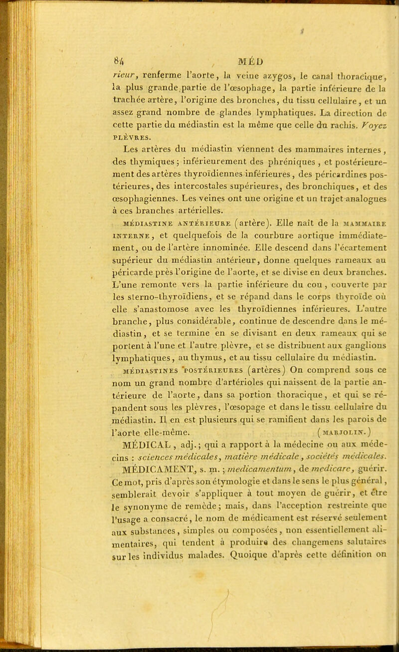 H MÉD rieur, renferme l'aorte, la veine azygos, le canal thoracique, la plus grande.partie de l'œsophage, la partie inférieure de la trachée artère, l'origine des bronches, du tissu cellulaire, et un assez grand nombre de glandes lymphatiques. La direction de cette partie du médiastin est la même que celle du rachis. Voyez PLÈVRES. Les artères du médiastin viennent des mammaires internes , des thymiques ; inférieurement des phréniques , et postérieure- ment des artères thyroïdiennes inférieures, des péricardines pos- térieures, des intercostales supérieures, des bronchiques, et des œsophagiennes. Les veines ont une origine et un trajet analogues à ces branches artérielles. médiastine antérieure (artère). Elle naît de la mammaire interne , et quelquefois de la courbure aortique immédiate- ment, ou de l'artère innommée. Elle descend dans l'écartement supérieur du médiastin antérieur, donne quelques rameaux au péricarde près l'origine de l'aorte, et se divise en deux branches. L'une remonte vers la partie inférieure du cou, couverte par les slerno-lhyroïdiens, et se répand dans le corps thyroïde où elle s'anastomose avec les thyroïdiennes inférieures. L'autre branche, plus considérable, continue de descendre dans le mé- diastin , et se termine en se divisant en deux rameaux qui se portent à l'une et l'autre plèvre, et se distribuent aux ganglions lymphatiques, au thymus, et au tissu cellulaire du médiastin. méoiastines POSTERIEURES (artères) On comprend sous ce nom un grand nombre d'artérioles qui naissent de la partie an- térieure de l'aorte, dans sa portion thoracique, et qui se ré- pandent sous les plèvres, l'œsopage et dans le tissu cellulaire du médiastin. Il en est plusieurs qui se ramifient dans les parois de l'aorte elle-même. (marjolin.) MÉDICAL , adj.; qui a rapport à la médecine ou aux méde- cins : sciences médicales, matière médicale, sociétés médicales. MÉDICAMENT, s. m. ; medicamentum, de medicare, guérir. Ce mot, pris d'après son élymologie et dans le sens le plus général, semblerait devoir s'appliquer à tout moyen de guérir, et être le synonyme de remède; mais, dans l'acception restreinte que l'usage a consacré, le nom de médicament est réservé seulement aux substances, simples ou composées, non essentiellement ali- mentaires, qui tendent à produira des changemens salutaires sur les individus malades. Quoique d'après cette définition on