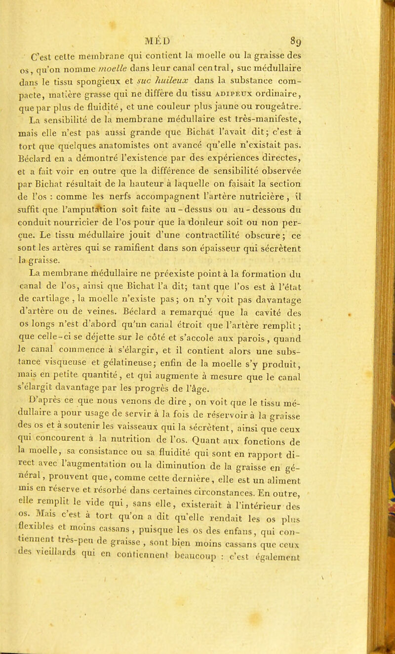 C'est celte membrane qui contient la moelle ou la graisse des os, qu'on nomme moelle dans leur canal central, suc médullaire dans le tissu spongieux et suc huileux dans la substance com- pacte, matière grasse qui ne diffère du tissu adipeux ordinaire, que par plus de fluidité, et une couleur plus jaune ou rougeâtre. La sensibilité de la membrane médullaire est très-manifeste, mais elle n'est pas aussi grande que Bichat l'avait dit; c'est à tort que quelques anatomistes ont avancé qu'elle n'existait pas. Béclard en a démontré l'existence par des expériences directes, et a fait voir en outre que la différence de sensibilité observée par Bichat résultait de la hauteur à laquelle on faisait la section de l'os : comme les nerfs accompagnent l'artère nutricière , il suffit que l'amputation soit faite au - dessus ou au - dessous du conduit nourricier de l'os pour que la douleur soit ou non per- çue. Le tissu médullaire jouit d'une contractilité obscure ; ce sont les artères qui se ramifient dans son épaisseur qui sécrètent la graisse. La membrane médullaire ne préexiste point à la formation du canal de l'os, ainsi que Bichat l'a dit; tant que l'os est à l'état de cartilage , la moelle n'existe pas ; on n'y voit pas davantage d'artère ou de veines. Béclard a remarqué que la cavité des os longs n'est d'abord qu'un canal étroit que l'artère remplit ; que celle-ci se déjette sur le côté et s'accole aux parois, quand le canal commence à s'élargir, et il contient alors une subs- tance visqueuse et gélatineuse; enfin de la moelle s'y produit, mais en petite quantité, et qui augmente à mesure que le canal s'élargit davantage par les progrès de l'âge. D'après ce que nous venons de dire , on voit que le tissu mé- dullaire a pour usage de servir à la fois de réservoir à la graisse des os et à soutenir les vaisseaux qui la sécrètent, ainsi que ceux qui concourent à la nutrition de l'os. Quant aux fonctions de la moelle, sa consistance ou sa fluidité qui sont en rapport di- rect avec l'augmentation ou la diminution de la graisse en gé- néral , prouvent que, comme cette dernière, elle est un aliment mis en réserve et résorbé dans certaines circonstances. En outre, elle remplit le vide qui, sans elle, existerait à l'intérieur des os. Mais c'est à tort qu'on a dit quelle rendait les os plus flexibles et moins cassans, puisque les os des enfans, qui con- tiennent très-peu de graisse , sont bien moins cassans que ceux des vieillards qui en contiennent beaucoup : c'est également