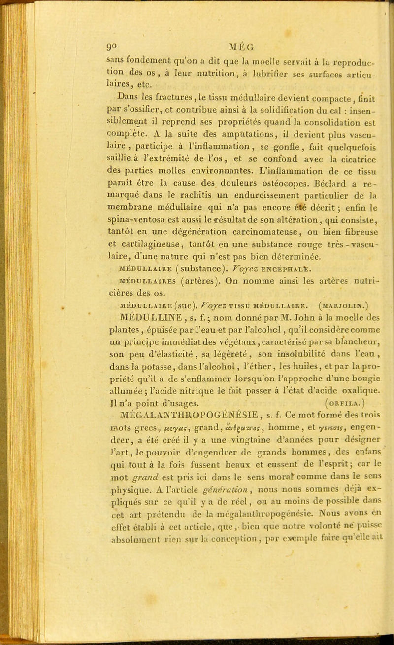 9° MÊC. sans fondement qu'on a dit que la moelle servait à la reproduc- tion des os, à leur nutrition, à lubrifier ses surfaces articu- laires, etc. Dans les fractures , le tissu médullaire devient compacte , finit par s'ossifier, et contribue ainsi à la solidification du cal : insen- siblement il reprend ses propriétés quand la consolidation est complète. A la suite des amputations, il devient plus vascu- laire, participe à l'inflammation, se gonfle, fait quelquefois saillie à l'extrémité de l'os, et se confond avec la cicatrice des parties molles environnantes. L'inflammation de ce tissu parait être la cause des douleurs ostéocopes. Béclnrd a re- marqué dans le rachitis un endurcissement particulier de la membrane médullaire qui n'a pas encore été décrit ; enfin le spina-ventosa est aussi le «résultat de son altération, qui consiste, tantôt en une dégénération carcinomateuse, ou bien fibreuse et cartilagineuse, tantôt en une substance rouge très-vascu- laire, d'une nature qui n'est pas bien déterminée. médullaire (substance). Voyez encéphale. médullaires (artères). On nomme ainsi les artères nutri- cières des os. MÉDULLAIRE (suc). VOy€Z TISSU MÉDULLAIRE. (mARJOHN.) MÉDULLINE , s. f. ; nom donné par M. John à la moelle des plantes, épuisée par l'eau et par l'alcolicl, qu'il considère comme un principe immédiat des végétaux, caractérisé par sa blancheur, son peu d'élasticité , sa légèreté, son insolubilité dans l'eau , dans la potasse, dans l'alcohol, l'éther, les huiles, et par la pro- priété qu'il a de s'enflammer lorsqu'on l'approche d'une bougie allumée ; l'acide nitrique le fait passer à l'état d'acide oxalique. Il n'a point d'usages. (orfila. ) MÉGAL/V.NTHROPOGÉNÉSIE, s. f. Ce mot formé des trois mots grecs, fityaç, grand, uvêçasreç, homme, et yivnn;, engen- drer, a été créé il y a une vingtaine d'années pour désigner l'art, le pouvoir d'engendrer de grands hommes, des enfans qui tout à la fois fussent beaux et eussent de l'esprit; car le mot grand est pris ici dans le sens morafeomme dans le sens physique. A l'article génération, nous nous sommes déjà ex- pliqués sur ce qu il y a de réel, ou nu moins de possible dans cet art prétendu de la mégalanlhropogénésie. Nous avons en effet établi à cet article, que,- bien que notre volonté né puisse absolument rien sur la conception, par exemple faire qu'elle ait