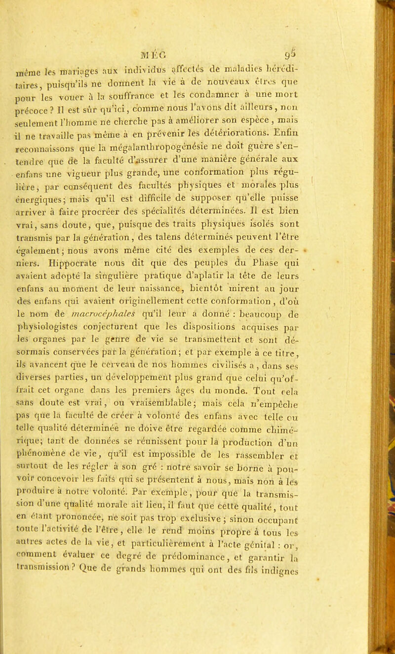 même les mariages aux individus affectés de maladies hérédi- taires, puisqu'ils ne donnent la vie à de nouveaux êtres que pour les vouer à la souffrance et les condamner à une mort précoce ? Il est sûr qu'ici, comme nous l'avons dit ailleurs, non seulement l'homme ne cherche pas à améliorer son espèce , mais il ne travaille pas même à en prévenir les détériorations. Enfin reconnaissons que la mégalanthropogénésie ne doit guère s'en- îeadre (pie de la faculté d'assurer d'une manière générale aux enfans une vigueur plus grande, une conformation plus régu- litre, par conséquent des facultés physiques et morales plus énergiques; mais qu'il est difficile de supposer qu'elle puisse arriver à faire procréer des spécialités déterminées. Il est bien vrai, sans doute, que, puisque des traits physiques isolés sont transmis par la génération, des lalens déterminés peuvent l'être également ; nous avons même cité des exemples de ces- der- niers. Hippocrate nous dit que des peuples du Phase qui avaient adopté la singulière pratique d'aplatir la tête de leurs enfans au moment de leur naissance, bientôt mirent au jour des enfans qui avaient originellement cette conformation , d'où le nom de macrucéphales qu'il leur a donné : beaucoup de physiologistes conjecturent que les dispositions acquises par lei organes par le genre de vie se transmettent et sont dé- sormais conservées par là génération; et par exemple à ce litre, ils avancent que le cerveau de nos hommes civilisés a , dans ses diverses parties, un développement plus grand que celui qu'of- frait cet organe dans les premiers âges du monde. Tout rela sans doute est vrai, ou vraisemblable; mais cela n'empêche pas que là faculté de créer à volonté des enfans avec telle ou telle qualité déterminée ne doive être regardée comme chimé- rique; tant de données se réunissent pour la production d'un pln nomène de vie, qu'il est impossible de les rassembler et surtout de les régler à son gré : notre savoir se borne à pou- voir concevoir les faits qui se présentent à nous, mais non à les produire à notre volonté. Par exemple, pour que la transmis- sion d'une qnalité morale ait lieu, il faut que cette qualité, tout en élant prononcée, ne soit pas trop exclusive; sinon occupant toute l'activité de l'être, elle le rend moins propre à tous les autres actes de la vie, et particulièrement à l'acte génital : or, comment évaluer ce degré de prédominance, et garantir là transmission? Que de grands hommes qui ont des fils indignes