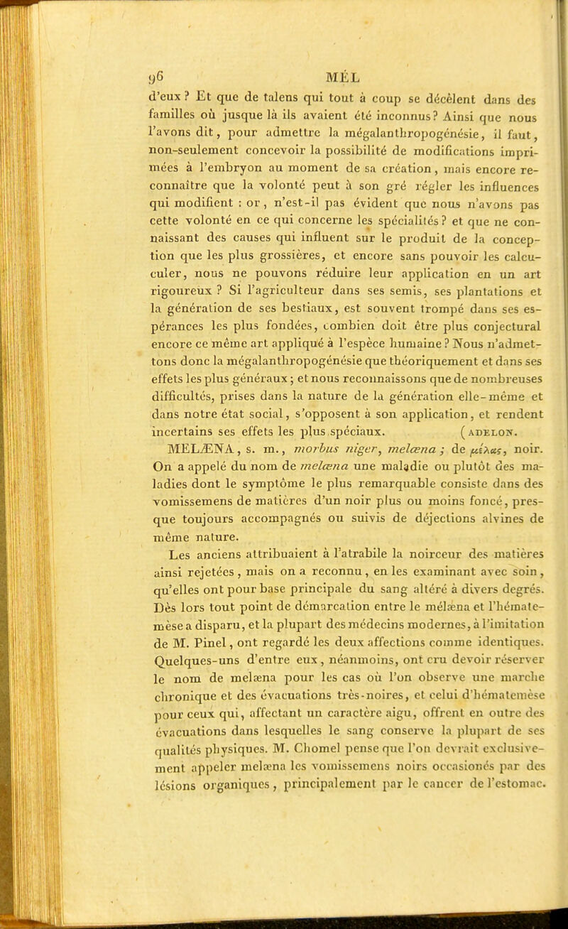 d'eux ? Et que de talens qui tout à coup se décèlent dans des familles où jusque là ils avaient été inconnus? Ainsi que nous l'avons dit, pour admettre la mégalanthropogénésie, il faut, non-seulement concevoir la possibilité de modifications impri- mées à l'embryon au moment de sa création, mais encore re- connaître que la volonté peut à son gré régler les influences qui modifient : or, n'est-il pas évident que nous n'avons pas cette volonté en ce qui concerne les spécialités ? et que ne con- naissant des causes qui influent sur le produit de la concep- tion que les plus grossières, et encore sans pouvoir les calcu- culer, nous ne pouvons réduire leur application en un art rigoureux ? Si l'agriculteur dans ses semis, ses plantations et la génération de ses bestiaux, est souvent trompé dans ses es- pérances les plus fondées, combien doit être plus conjectural encore ce même art appliqué à l'espèce humaine ? Nous n'admet- tons donc la mégalanthropogénésie que théoriquement et dans ses effets les plus généraux ; et nous reconnaissons que de nombreuses difficultés, prises dans la nature de la génération elle-même et dans notre état social, s'opposent à son application, et rendent incertains ses effets les plus spéciaux. ( adelon. MELiENA, s. m., morbus niger, melcena ; de pî^us, noir. On a appelé du nom de melcena une maladie ou plutôt des ma- ladies dont le symptôme le plus remarquable consiste dans des vomissemens de matières d'un noir plus ou moins foncé, pres- que toujours accompagnés ou suivis de déjections alvines de même nature. Les anciens attribuaient à Tatrabile la noirceur des matières ainsi rejetées , mais on a reconnu , en les examinant avec soin , qu'elles ont pour base principale du sang altéré à divers degrés. Dès lors tout point de démarcation entre le mélœna et l'hémate- mèse a disparu, et la plupart des médecins modernes, à l'imitation de M. Pinel, ont regardé les deux affections comme identiques. Quelques-uns d'entre eux, néanmoins, ont cru devoir réserver le nom de melœna pour les cas où l'on observe une marche chronique et des évacuations très-noires, et celui d'hémalcmèse pour ceux qui, affectant un caractère aigu, offrent en outre des évacuations dans lesquelles le sang conserve la plupart de ses qualités physiques. M. Chomel pense que l'on devrait exclusive- ment appeler melœna les vomissemens noirs occasionés par des lésions organiques, principalement par le cancer de l'estomac.