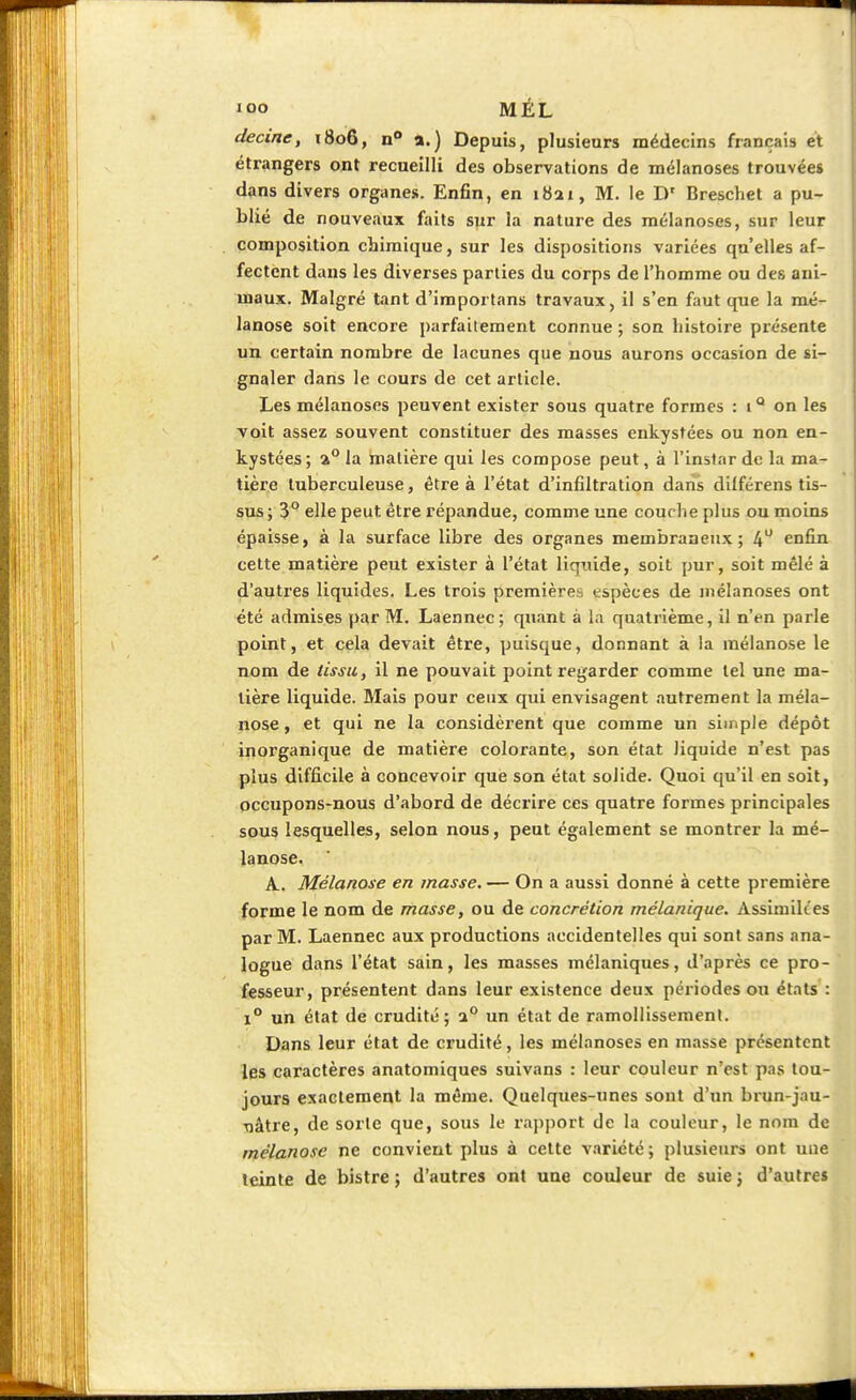 decine, 1806, n° a.) Depuis, plusieurs médecins français et étrangers ont recueilli des observations de mélanoses trouvées dans divers organes. Enfin, en 1821, M. le Dr Breschet a pu- blié de nouveaux faits sur la nature des mélanoses, sur leur composition chimique, sur les dispositions variées qu'elles af- fectent dans les diverses parties du corps de l'homme ou des aui- uiaux. Malgré tant d'importans travaux, il s'en faut que la mé- lanose soit encore parfaitement connue ; son histoire présente un certain nombre de lacunes que nous aurons occasion de si- gnaler dans le cours de cet article. Les mélanoses peuvent exister sous quatre formes : 1 Q on les voit assez souvent constituer des masses enkystées ou non en- kystées ; a0 la matière qui les compose peut, à l'instar de la ma- tière tuberculeuse, être à l'état d'infiltration dans dilférens tis- sus; 3° elle peut, être répandue, comme une couche plus ou moins épaisse, à la surface libre des organes membraneux; 4° enfin cette matière peut exister à l'état liquide, soit pur, soit mêlé à d'autres liquides. Les trois premières espèces de mélanoses ont été admises par M. Laennec; quant à la quatrième, il n'en parle point, et cela devait être, puisque, donnant à la mélanose le nom de tissu, il ne pouvait point regarder comme tel une ma- tière liquide. Mais pour ceux qui envisagent autrement la méla- nose , et qui ne la considèrent que comme un simple dépôt inorganique de matière colorante, son état liquide n'est pas plus difficile à concevoir que son état solide. Quoi qu'il en soit, occupons-nous d'abord de décrire ces quatre formes principales sous lesquelles, selon nous, peut également se montrer la mé- lanose. A. Mélanose en masse. — On a aussi donné à cette première forme le nom de masse, ou de concrétion mélanique. Assimilées par M. Laennec aux productions accidentelles qui sont sans ana- logue dans l'état sain, les masses mélaniques, d'après ce pro- fesseur, présentent dans leur existence deux périodes ou états : i° un état de crudité; a0 un état de ramollissement. Dans leur état de crudité, les mélanoses en masse présentent les caractères anatomiques suivans : leur couleur n'est pas tou- jours exactement la même. Quelques-unes sont d'un brun-jau- Tiâtre, de sorte que, sous le rapport de la couleur, le nom de mélanose ne convient plus à cette variété; plusieurs ont uue teinte de bistre ; d'autres ont une couleur de suie ; d'autres