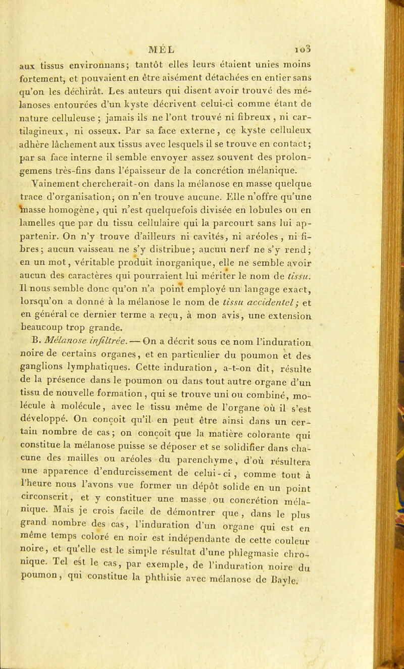 MÉL io3 aux tissus environnans; tantôt elles leurs étaient unies moins fortement, et pouvaient en être aisément détachées en entier sans qu'on les déchirât. Les auteurs qui disent avoir trouvé des roé- lanoses entourées d'un kyste décrivent celui-ci comme étant de nature celluleuse ; jamais ils ne l'ont trouvé ni fibreux , ni car- tilagineux , ni osseux. Par sa face externe, ce kyste celluleux adhère lâchement aux tissus avec lesquels il se trouve en contact; par sa face interne il semble envoyer assez souvent des prolon- gemens très-fins dans l'épaisseur de la concrétion mélanique. Vainement chercherait-on dans la mélanose en masse quelque trace d'organisation; on n'en trouve aucune. Elle n'offre qu'une \nasse homogène, qui n'est quelquefois divisée en lobules ou en lamelles que par du tissu cellulaire qui la parcourt sans lui ap- partenir. On n'y trouve d'ailleurs ni cavités, ni aréoles , ni fi- bres; aucun vaisseau ne s'y distribue; aucun nerf ne s'y rend; en un mot, véritable produit inorganique, elle ne semble avoir aucun des caractères qui pourraient lui mériter le nom de tissu. Il nous semble donc qu'on n'a point employé un langage exact, lorsqu'on a donné à la mélanose le nom de tissu accidentel ; et en général ce dernier terme a reçu, à mon avis, une extension beaucoup trop grande. B. Mélanose infiltrée. — On a décrit sous ce nom l'induration noire de certains organes, et en particulier du poumon et des ganglions lymphatiques. Cette induration, a-t-on dit, résulte de la présence dans le poumon ou dans tout autre organe d'un tissu de nouvelle formation, qui se trouve uni ou combiné, mo- lécule à molécule, avec le tissu même de l'organe où il s'est développé. On conçoit qu'il en peut être ainsi dans un cer- tain nombre de cas; on conçoit que la matière colorante qui constitue la mélanose puisse se déposer et se solidifier dans cha- cune des mailles ou aréoles du parenchyme, d'où résultera une apparence d'endurcissement de celui-ci, comme tout à l'heure nous l'avons vue former un dépôt solide en un point circonscrit, et y constituer une masse ou concrétion méla- nique. Mais je crois facile de démontrer que, dans le plus grand nombre des cas, l'induration d'un organe qui est en même temps coloré en noir est indépendante de cette couleur- noire, et qu'elle est le simple résultat d'une phlegmasic chro- nique. Tel est le cas, par exemple, de l'induration noire du poumon, qui constitue la phthisie avec mélanose de Bayle.