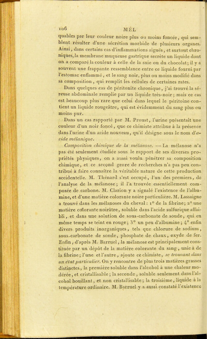 quables par leur couleur noire plus ou moins foncée, qui sem- blent résulter d'une sécrétion morbide de plusieurs organes. Ainsi, dans certains cas d'inflammations aiguës , et surtout chro- niques, la membrane muqueuse gastrique secrète un liquide dont on a comparé la couleur à celle de la suie ou du chocolat; il y a souvent une frappante ressemblance entre ce liquide fourni par l'estomac enflammé, et le sang noir, plus ou moins modifié dans sa composition, qui remplit les cellules de certaines rates. Dans quelques ,cas de péritonite chronique, j'ai trouvé la sé- reuse abdominale remplie par un liquide très-noir ; mais ce cas est beaucoup plus rare que celui dans lequel le péritoine con- tient un liquide rougeâtre, qui est évidemment du sang plus ou moins pur. Dans un cas rapporté par M. Proust, l'urine présentait une couleur d'un noir foncé , que ce chimiste attribue à la présence dans l'urine d'un acide nouveau, qu'il désigne sous le nom d'a- cide mélanique. Composition chimique de la mêlanose. — La mélanose n'a pas été seulement étudiée sous le l'apport de ses diverses pro- priétés physiques, on a aussi voulu pénétrer sa composition chimique, et ce second genre de recherches n'a pas peu con- tribué à faire connaître la véritable nature de cette production accidentelle. M. Thénard s'est occupé, l'un des premiers, de l'analyse de la mélanose ; il l'a trouvée essentiellement com- posée de carbone. M. Clarion y a signalé l'existence de l'albu- mine, et d'une matière colorante noire particulière. M. Lassaigne a trouvé dans les mélanoses du cheval : i° de la fibrine; i° une matière colorante noirâtre, soluble dans l'acide sulfurique affai- bli, et dans une solution de sous-carbonate de soude, qui en même temps se teint en rouge ; 3° un peu d'albumine ; l\° enfin divers produits inorganiques, tels que chlorure de sodium, sous-carbonate de soude, phosphate de chaux, oxyde de fer. Enfin, d'après M. Barruel, la mélanose est principalement cons- tituée par un dépôt de la matière colorante du sang , unie à de la fibrine ; l'une et l'autre, ajoute ce chimiste, se trouvant dans un état particulier. On y rencontre de plus trois matières grasses distinctes , la première soluble dans l'alcohol à une chaleur mo- dérée, et cristallisable ; la seconde, soluble seulement dans l'al- cohol bouillant, et non cristallisable ; la troisième, liquide à la température ordinaire. M. Barruel y a aussi constaté l'existence