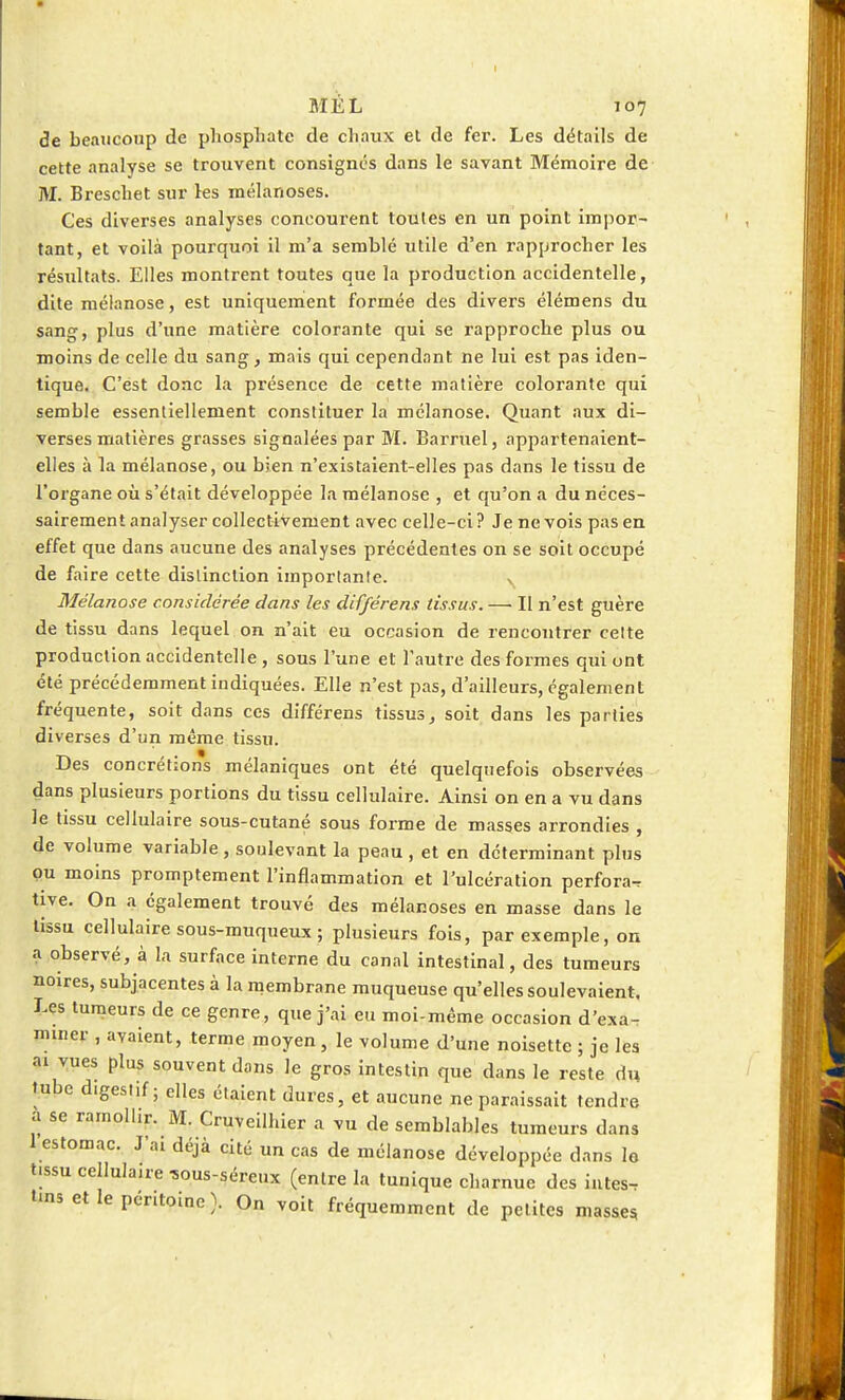 de beaucoup de phosphate de chaux et de fer. Les détails de cette analyse se trouvent consignés dans le savant Mémoire de M. Breschet sur les mélanoses. Ces diverses analyses concourent toutes en un point impor- tant, et voilà pourquoi il m'a semblé utile d'en rapprocher les résultats. Elles montrent toutes que la production accidentelle, dite mélanose, est uniquement formée des divers élémens du sang, plus d'une matière colorante qui se rapproche plus ou moins de celle du sang, mais qui cependant ne lui est pas iden- tique. C'est donc la présence de cette matière colorante qui semble essentiellement constituer la mélanose. Quant aux di- verses matières grasses signalées par M. Barruel, appartenaient- elles à la mélanose, ou bien n'existaient-elles pas dans le tissu de l'organe où s'était développée la mélanose , et qu'on a du néces- sairement analyser collectivement avec celle-ci ? Je ne vois pas en effet que dans aucune des analyses précédentes on se soit occupé de faire cette distinction importante. N Mélanose considérée dans les différens tissus. — Il n'est guère de tissu dans lequel on n'ait eu occasion de rencontrer cette production accidentelle, sous l'une et l'autre des formes qui ont été précédemment indiquées. Elle n'est pas, d'ailleurs, également fréquente, soit dans ces différens tissus, soit dans les parties diverses d'un même tissu. Des concrétions mélaniques ont été quelquefois observées dans plusieurs portions du tissu cellulaire. Ainsi on en a vu dans le tissu cellulaire sous-cutané sous forme de masses arrondies , de volume variable , soulevant la peau , et en déterminant pins ou moins promptement l'inflammation et l'ulcération perfora^ tive. On a également trouvé des mélanoses en masse dans le tissu cellulaire sous-muqueux ; plusieurs fois, par exemple, on a observé, à la surface interne du canal intestinal, des tumeurs noires, subjacentes à la membrane muqueuse qu'elles soulevaient. Les tumeurs de ce genre, que j'ai eu moi-même occasion d'exa- miner , avaient, terme moyen, le volume d'une noisette ; je les ai vues plus souvent dans le gros intestin que dans le reste du tube digestif; elles étaient dures, et aucune ne paraissait tendre à se ramollir. M. Cruveilhier a vu de semblables tumeurs dans 1 estomac. J'ai déjà cité un cas de mélanose développée dans le tissu cellulaire *ous-séreux (entre la tunique charnue des intes- «>ns et le péritoine). On voit fréquemment de petites masses.
