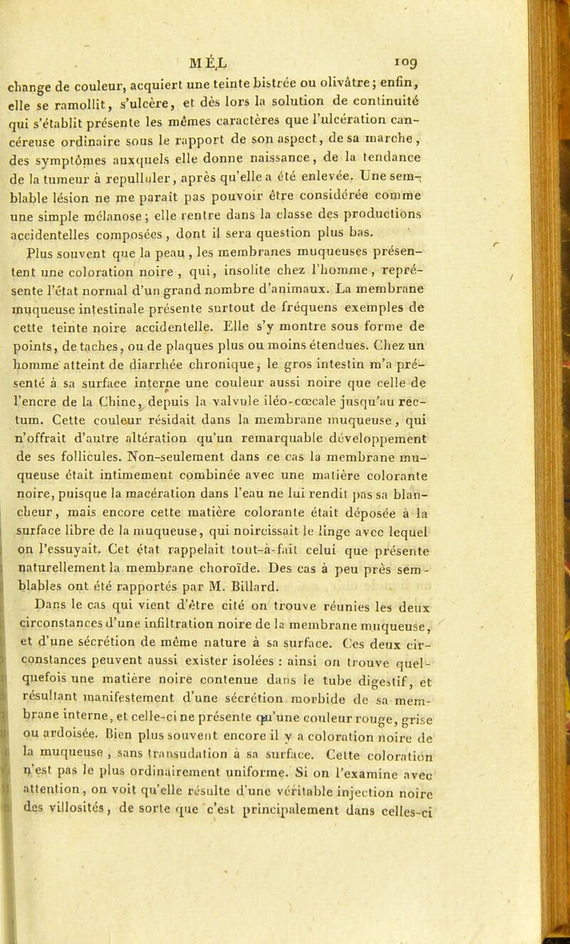 change de couleur, acquiert une teinte bistrée ou olivâtre ; enfin, elle se ramollit, s'ulcère, et dès lors la solution de continuité qui s'établit présente les mêmes caractères que l'ulcération can- céreuse ordinaire sous le rapport de son aspect, de sa marche, des symptômes auxquels elle donne naissance, de la tendance de la tumeur à repulluler, après qu'elle a été enlevée. Unesem-; blable lésion ne me parait pas pouvoir être considérée comme une simple mélanose ; elle rentre dans la classe des productions accidentelles composées, dont il sera question plus bas. Plus souvent que la peau , les membranes muqueuses présen- tent une coloration noire , qui, insolite chez l'homme, repré- sente l'état normal d'un grand nombre d'animaux. La membrane muqueuse intestinale présente surtout de fréquens exemples de cette teinte noire accidentelle. Elle s'y montre sous forme de points, de taches, ou de plaques plus ou moins étendues. Chez un homme atteint de diarrhée chronique, le gros intestin m'a pré- senté à sa surface interne une couleur aussi noire que celle de l'encre de la Chine, depuis la valvule iléo-ccecale jusqu'au rec- tum. Cette couleur résidait dans la membrane muqueuse, qui n'offrait d'autre altération qu'un remarquable développement de ses follicules. Non-seulement dans ce cas la membrane mu- queuse était intimement combinée avec une matière colorante noire, puisque la macération dans l'eau ne lui rendit pas sa blan- cheur , mais encore cette matière colorante était déposée à la surface libre de la muqueuse, qui noircissait le linge avec lequel on l'essuyait. Cet état rappelait tout-à-fait celui que présente naturellement la membrane choroïde. Des cas à peu près sem - blables ont été rapportés par M. Billard. Dans le cas qui vient d'être cité on trouve réunies les deux circonstances d'une infiltration noire de la membrane muqueuse, et d'une sécrétion de même nature à sa surface. Ces deux cir- constances peuvent aussi exister isolées : ainsi on trouve quel- quefois une matière noire contenue dans le tube digestif, et résultant manifestement d'une sécrétion morbide de sa mem- brane interne, et celle-ci ne présente q-u'une couleur rouge, grise ou ardoisée. Bien plus souvent encore il y a coloration noire de la muqueuse , sans transudation à sa surface. Cette coloration n'est pas le plus ordinairement uniforme. Si on l'examine avec attention, on voit qu'elle résulte d'une véritable injection noire des villosités, de sorte que c'est principalement dans celles-ci