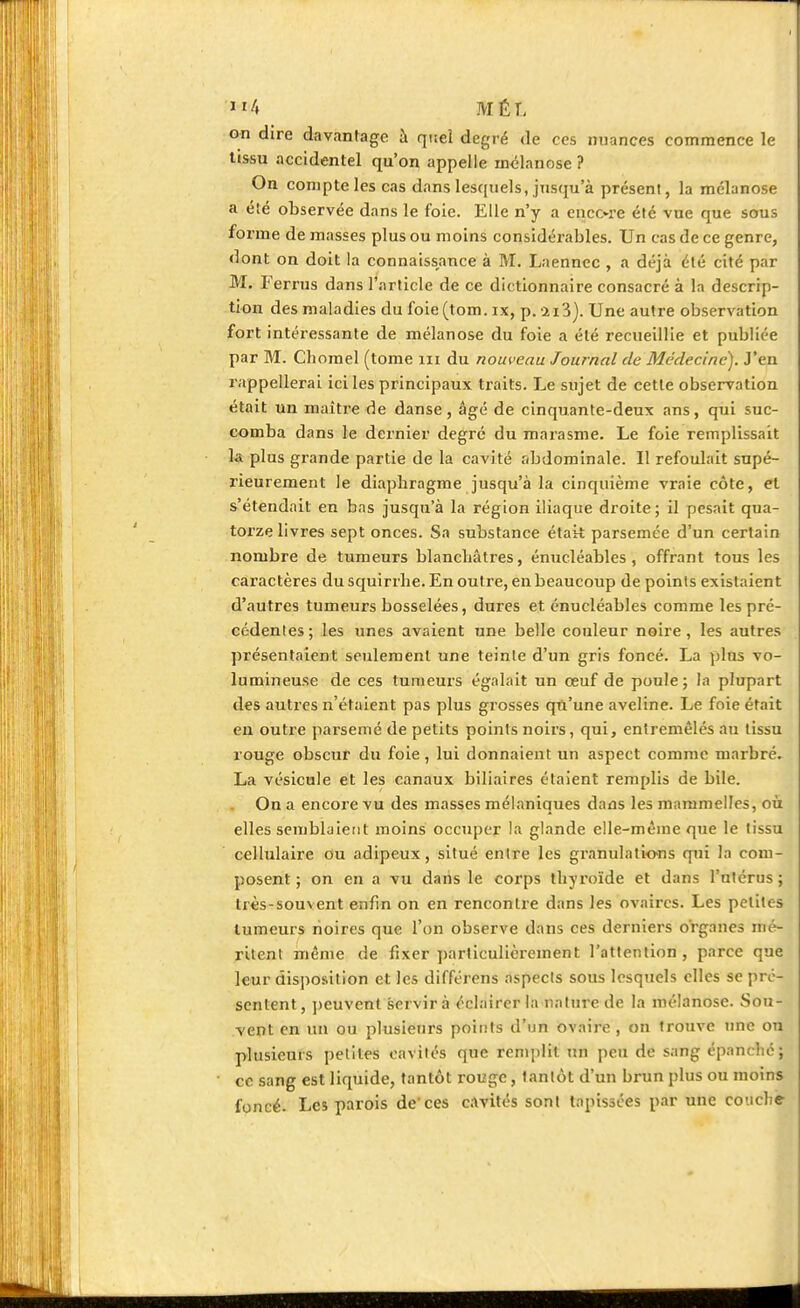 on dire davantage à quel degré de ces nuances commence le tissu accidentel qu'on appelle mélanose ? On compte les cas dans lesquels, jusqu'à présent, la mélanose a été observée dans le foie. Elle n'y a enco-re été vue que sous forme de masses plus ou moins considérables. Un cas de ce genre, dont on doit la connaissance à M. Laennec , a déjà été cité par M. Eerrus dans l'article de ce dictionnaire consacré à la descrip- tion des maladies du foie(tom. ix, p.si3). Une autre observation fort intéressante de mélanose du foie a été recueillie et publiée par M. Chomel (tome m du nouveau Journal de Médecine). J'en rappellerai ici les principaux traits. Le sujet de cette observation était un maître de danse, âgé de cinquante-deux ans, qui suc- comba dans le dernier degré du marasme. Le foie remplissait la plus grande partie de la cavité abdominale. Il refoulait supé- rieurement le diaphragme jusqu'à la cinquième vraie côte, et s'étendait en bas jusqu'à la région iliaque droite; il pesait qua- torze livres sept onces. Sa substance était parsemée d'un certain nombre de tumeurs blanchâtres, énucléables , offrant tous les caractères du squirrhe. En outre, en beaucoup de points existaient d'autres tumeurs bosselées, dures et énucléables comme les pré- cédenles; les unes avaient une belle couleur noire, les autres présentaient seulement une teinte d'un gris foncé. La plus vo- lumineuse de ces tumeurs égalait un œuf de poule; la plupart des autres n'étaient pas plus grosses qu'une aveline. Le foie était en outre parsemé de petits points noirs, qui, entremêlés au tissu rouge obscur du foie, lui donnaient un aspect comme marbré. La vésicule et les canaux biliaires étaient remplis de bile. On a encore vu des masses mélaniques dans les mammelles, où elles semblaient moins occuper la glande elle-même que le tissu cellulaire ou adipeux, situé entre les granulations qui la com- posent ; on en a vu dans le corps thyroïde et dans l'utérus ; très-sou\ent enfin on en rencontre dans les ovaires. Les petites tumeurs noires que l'on observe dans ces derniers organes mé- ritent même de fixer particulièrement l'attention, parce que leur disposition et les différens aspects sous lesquels elles se pré- sentent, peuvent servir à éclairer la nature de la mélanose. Sou- vent en un ou plusieurs points d'un ovaire , on trouve une on plusieurs petites eavités que remplit un peu de sang épanché; ce sang est liquide, tantôt rouge, tanlôt d'un brun plus ou moins foncé. Les parois de'ces cavités sont tapissées par une couche