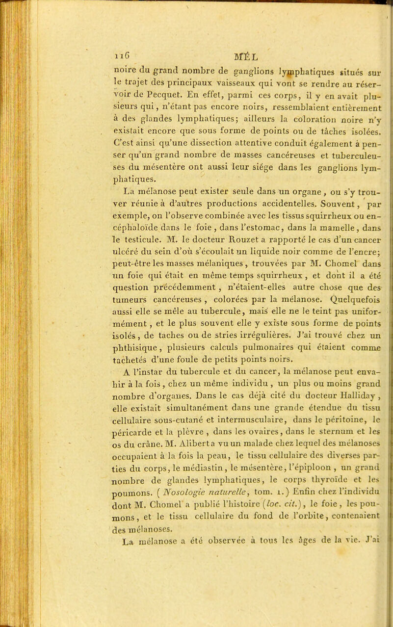 nG SfÉL noire du grand nombre de ganglions lymphatiques situés sur le trajet des principaux vaisseaux qui vont se rendre au réser- voir de Pecquet. En effet, parmi ces corps, il y en avait plu- sieurs qui, n'étant pas encore noirs, ressemblaient entièrement à des glandes lymphatiques; ailleurs la coloration noire n'y existait encore que sous forme de points ou de tâches isolées. C'est ainsi qu'une dissection attentive conduit également à pen- ser qu'un grand nombre de masses cancéreuses et tuberculeu- ses du mésentère ont aussi leur siège dans les ganglions lym- phatiques. La mélanose peut exister seule dans un organe , ou s'y trou- ver réunie à d'autres productions accidentelles. Souvent, par exemple, on l'observe combinée avec les tissus squirrheux ou en- céphaloïde dans le foie , dans l'estomac, dans la mamelle, dans le testicule. M. le docteur Rouzet a rapporté le cas d'un cancer ulcéré du sein d'où s'écoulait un liquide noir comme de l'encre; peut-être les masses mélaniques , trouvées par M. Chomel dans un foie qui était en même temps squirrheux, et dont il a été question précédemment , n'étaient-elles autre chose que des tumeurs cancéreuses , colorées par la mélanose. Quelquefois aussi elle se mêle au tubercule, mais elle ne le teint pas unifor- mément , et le plus souvent elle y existe sous forme de points isolés, de taches ou de stries irrégulières. J'ai trouvé chez un phthisique, plusieurs calculs pulmonaires qui étaient comme tachetés d'une foule de petits points noirs. A l'instar du tubercule et du cancer, la mélanose peut enva- hir à la fois , chez un même individu , un plus ou moins grand nombre d'orgaues. Dans le cas déjà cité du docteur Halliday , elle existait simultanément dans une grande étendue du tissu cellulaire sous-cutané et intermusculaire, dans le péritoine, le péricarde et la plèvre , dans les ovaires, dans le sternum et les os du crâne. M. Aliberta vu un malade chez lequel des mélanoses occupaient à la fois la peau, le tissu cellulaire des diverses par- ties du corps, le médiaslin, le mésentère, l'épiploon , un grand nombre de glandes lymphatiques, le corps thyroïde et les poumons. ( Nosologie naturelle, tom. 1.) Enfin chez l'individu dont M. Chomel a publié l'histoire (loc. cit.), le foie , les pou- mons, et le tissu cellulaire du fond de l'orbite, contenaient des mélanoses. La mélanose a été observée à tous les âges de la vie. J'ai