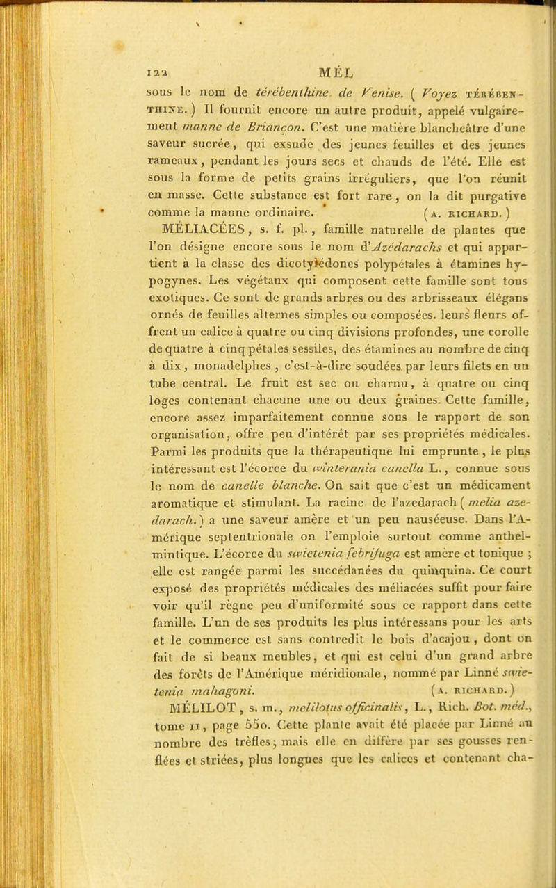 12a M EL sous le nom de térébenthine, de Venise. ( Voyez térében- thine.) Il fournit encore un autre produit, appelé vulgaire- ment manne de Briançon. C'est une matière blanclieâtre d'une saveur sucrée, cpii exsude des jeunes feuilles et des jeunes rameaux, pendant les jours secs et chauds de l'été. Elle est sous la forme de petits grains irréguliers, que l'on réunit en masse. Celle substance est fort rare , on la dit purgative comme la manne ordinaire. (a. richard.) MÉLIACÉES, s. f. pl., famille naturelle de plantes que l'on désigne encore sous le nom d'Jzcdarachs et qui appar- tient à la classe des dicotylédones polypétales à étamines hy- pogynes. Les végétaux qui composent cette famille sont tous exotiques. Ce sont de grands arbres ou des arbrisseaux élégans ornés de feuilles alternes simples ou composées, leurs fleurs of- frent un calice à quatre ou cinq divisions profondes, une corolle de quatre à cinq pétales sessiles, des étamines au nombre de cinq à dix, monadelpbes , c'est-à-dire soudées par leurs filets en un tube central. Le fruit est sec ou charnu, à quatre ou cinq loges contenant chacune une ou deux graines. Cette famille, encore assez imparfaitement connue sous le rapport de son organisation, offre peu d'intérêt par ses propriétés médicales. Parmi les produits que la thérapeutique lui emprunte , le plus intéressant est l'écorce du ivinterania canella L., connue sous le nom de canelle blanche. On sait que c'est un médicament aromatique et stimulant. La racine de l'azedarach ( rnelia aze- darach.) a une saveur amère et un peu nauséeuse. Dans l'A- mérique septentrionale on l'emploie surtout comme anthel- mintique. L'écorce du swietenia febrijuga est amère et tonique ; elle est rangée parmi les succédanées du quinquina. Ce court exposé des propriétés médicales des méliacées suffit pour faire voir qu'il règne peu d'uniformité sous ce rapport dans cette famille. L'un de ses produits les plus intéressans pour les arts et le commerce est sans contredit le bois d'acajou , dont on fait de si beaux meubles, et qui est celui d'un grand arbre des forets de l'Amérique méridionale, nommé par Linné swie- tenia mahaguni. (a. richard.) MÉL1LOÏ , s. m., melilolus officinalis, L., Rich. Bot. mcd., tome 11, page 55o. Cette plante avait été placée par Linné au nombre des trèfles; mais elle en ditfère par ses gousses ren- flées et striées, plus longues que les calices et contenant cha-