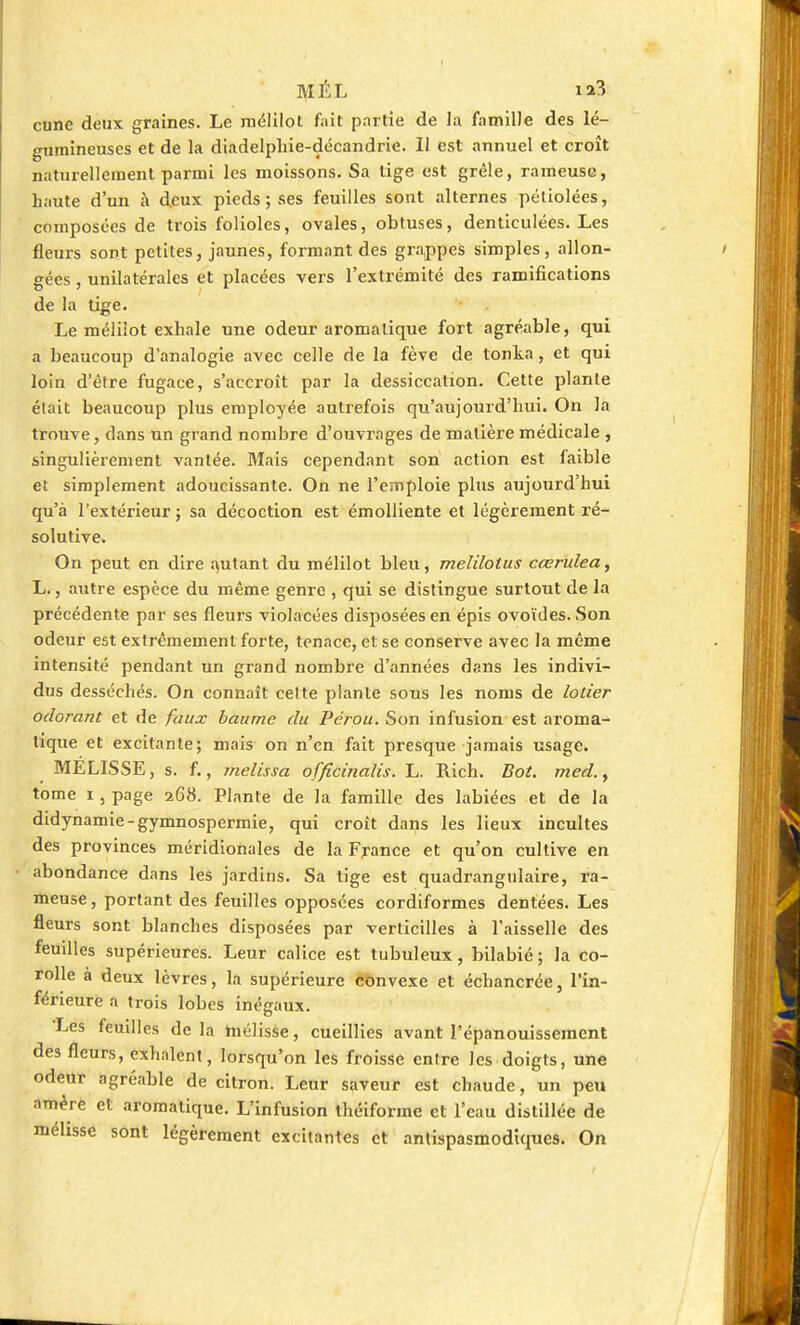 ]\IÉL ia3 cune deux graines. Le mélilot fait partie de la famille des lé- gumineuses et de la diadelphie-décandrie. Il est annuel et croît naturellement parmi les moissons. Sa tige est grêle, rameuse, haute d'un à deux pieds ; ses feuilles sont alternes pétiolées, composées de trois folioles, ovales, obtuses, denticulées. Les fleurs sont petites, jaunes, formant des grappes simples, allon- gées , unilatérales et placées vers l'extrémité des ramifications de la tige. Le méliiot exhale une odeur aromatique fort agréable, qui a beaucoup d'analogie avec celle de la fève de tonka, et qui loin d'être fugace, s'accroît par la dessiccation. Cette plante était beaucoup plus employée autrefois qu'aujourd'hui. On la trouve, dans nn grand nombre d'ouvrages de matière médicale , singulièrement vantée. Mais cependant son action est faible et simplement adoucissante. On ne l'emploie plus aujourd'hui qu'à l'extérieur ; sa décoction est émolliente et légèrement ré- solutive. On peut en dire autant du mélilot bleu, melilolus cœrulea, L., autre espèce du même genre , qui se distingue surtout de la précédente par ses fleurs violacées disposées en épis ovoïdes. Son odeur est extrêmement forte, tenace, et se conserve avec la même intensité pendant un grand nombre d'années dans les indivi- dus desséchés. On connaît celte plante sous les noms de lotier odorant et de faux baume du Pérou. Son infusion est aroma- tique et excitante; mais on n'en fait presque jamais usage. MELISSE, s. f., melissa officinalis. L. Rich. Bot. med.y tome i, page 268. Plante de la famille des labiées et de la didynamie-gymnospermie, qui croît dans les lieux incultes des provinces méridionales de la France et qu'on cultive en abondance dans les jardins. Sa tige est quadrangulaire, ra- meuse , portant des feuilles opposées cordiformes dentées. Les fleurs sont blanches disposées par verticilles à l'aisselle des feuilles supérieures. Leur calice est tubuleux, bilabié; la co- rolle à deux lèvres, la supérieure convexe et échancrée, l'in- férieure a trois lobes inégaux. Les feuilles delà mélisse, cueillies avant l'épanouissement des fleurs, exhalent, lorsqu'on les froisse entre les doigts, une odeur agréable de citron. Leur saveur est chaude, un peu amère et aromatique. L'infusion théiforme et l'eau distillée de mélisse sont légèrement excitantes et antispasmodiques. On