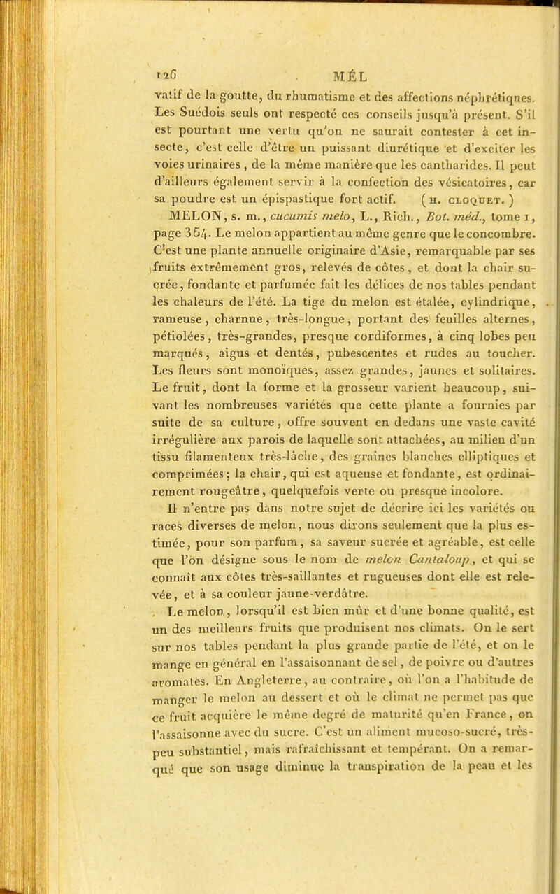 valif de la goutte, du rhumatisme et des affections néphrétiqnes. Les Suédois seuls ont respecté ces conseils jusqu'à présent. S'il est pourtant une vertu qu'on ne saurait contester à cet in- secte, c'eit celle d'être un puissant diurétique et d'exciter les voies urinaires , de la même manière que les cantliarides. Il peut d'ailleurs également servir à la confection des vésicatoires, car sa poudre est. un épispastique fort actif. ( h. cloquet. ) MELON, s. m., cucumis melo, L., Rich., Bot. méd., tome i, page 35/|. Le melon appartient au même genre que le concombre. C?est une plante annuelle originaire d'Asie, remarquable par ses fruits extrêmement gros, relevés de côtes, et dont la chair su- crée, fondante et parfumée fait les délices de nos tables pendant les chaleurs de l'été. La tige du melon est étalée, cylindrique, rameuse , charnue , très-longue, portant des feuilles alternes, pétiolées, très-grandes, presque cordiformes, à cinq lobes peu marqués, aigus et dentés, pubescentes et rudes au toucher. Les fleurs sont monoïques, assez grandes, jaunes et solitaires. Le fruit, dont la forme et la grosseur varient beaucoup, sui- vant les nombreuses variétés que cette plante a fournies par suite de sa culture, offre souvent en dedans une vaste cavité irrégulière aux parois de laquelle sont attachées, au milieu d'un tissu filamenteux très-lâche, des graines blanches elliptiques et comprimées; la chair, qui est aqueuse et fondante, est ordinai- rement rougeâtre, quelquefois verte ou presque incolore. Il n'entre pas dans notre sujet de décrire ici les variétés ou races diverses de melon, nous dirons seulement que la plus es- timée, pour son parfum, sa saveur sucrée et agréable, est celle que l'on désigne sous le nom de melon Cantaloup, et qui se connaît aux côtes très-saillantes et rugueuses dont elle est rele- vée, et à sa couleur jaune-verdâtre. . Le melon , lorsqu'il est bien unir et d'une bonne qualité, est un des meilleurs fruits que produisent nos climats. On le sert sur nos tables pendant la plus grande partie de l'été, et on le mange en général en l'assaisonnant de sel, de poivre ou d'autres aromates. En Angleterre, au contraire, où l'on a l'habitude de mangci' le melon au dessert et où le climat ne permet pas que ce fruit acquière le même degré de maturité qu'en France, on l'assaisonne avec du sucre. C'est un aliment mucoso-sucré, très- peu substantiel, mais rafraîchissant et tempérant. On a remar- qué que son usage diminue la transpiration de la peau et les