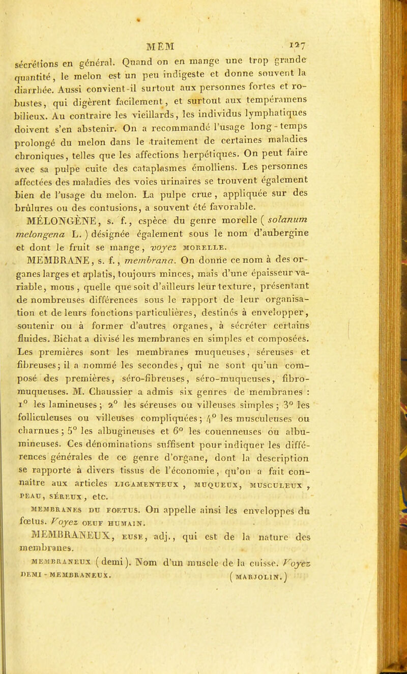 sécrétions en général. Quand on en mange une trop grande quantité, le melon est un peu indigeste et donne souvent la diarrhée. Aussi convient-il surtout aux personnes fortes et ro- bustes, qui digèrent facilement, et surtout aux tempéramens bilieux. Au contraire les vieillards, les individus lymphatiques doivent s'en abstenir. On a recommandé l'usage long-temps prolongé du melon dans le traitement de certaines maladies chroniques, telles que les affections herpétiques. On peut faire avec sa pulpe cuite des cataplasmes émolliens. Les personnes affectées des maladies des voies urinaires se trouvent également bien de l'usage du melon. La pulpe crue , appliquée sur des brûlures ou des contusions, a souvent été favorable. MÉLONGÈNE, s. f., espèce du genre morelle ( solanum melongena L. ) désignée également sous le nom d'aubergine et dont le fruit se mange, -voyez morelle. MEMBRANE, s. f., membrana. On donne ce nom à des or- ganes larges et aplatis, toujours minces, mais d'une épaisseur va- riable, mous, quelle que soit d'ailleurs leur texture, présentant de nombreuses différences sous le rapport de leur organisa- tion et de leurs fonctions particulières, destinés à envelopper, soutenir ou à former d'autres organes, à sécréter certains fluides. Bichat a divisé les membranes en simples et composées. Les premières sont les membranes muqueuses. séreuses et fibreuses; il a nommé les secondes, qui ne sont qu'un com- posé des premières, séro-fibreuses, séro-muqueuses, fibro- muqueuses. M. Chaussier a admis six genres de membranes : i° les lamineuses ; 2° les séreuses ou villeuses simples ; 3° les folliculeuses ou villeuses compliquées ; /|° les musculeuses ou charnues ; 5° les albugineuses et 6° les couenneuses ou albu- raineuses. Ces dénominations suffisent pour indiquer les diffé- rences générales de ce genre d'organe, dont la description se rapporte à divers tissus de l'économie, qu'on a fait con- naître aux articles ligamenteux , muqueux, musculeux , peau, séreux, etc. membranes du fof.tus. On appelle ainsi les enveloppes du fœlus. Voyez oeuf humain. MEMBRANEUX, euse, adj., qui est de la nature des membranes. membraneux (demi). Nom d'un muscle de la cuisse. Foyez, «F.MI - MEMBRANEUX. ( MARJ0L1N.)