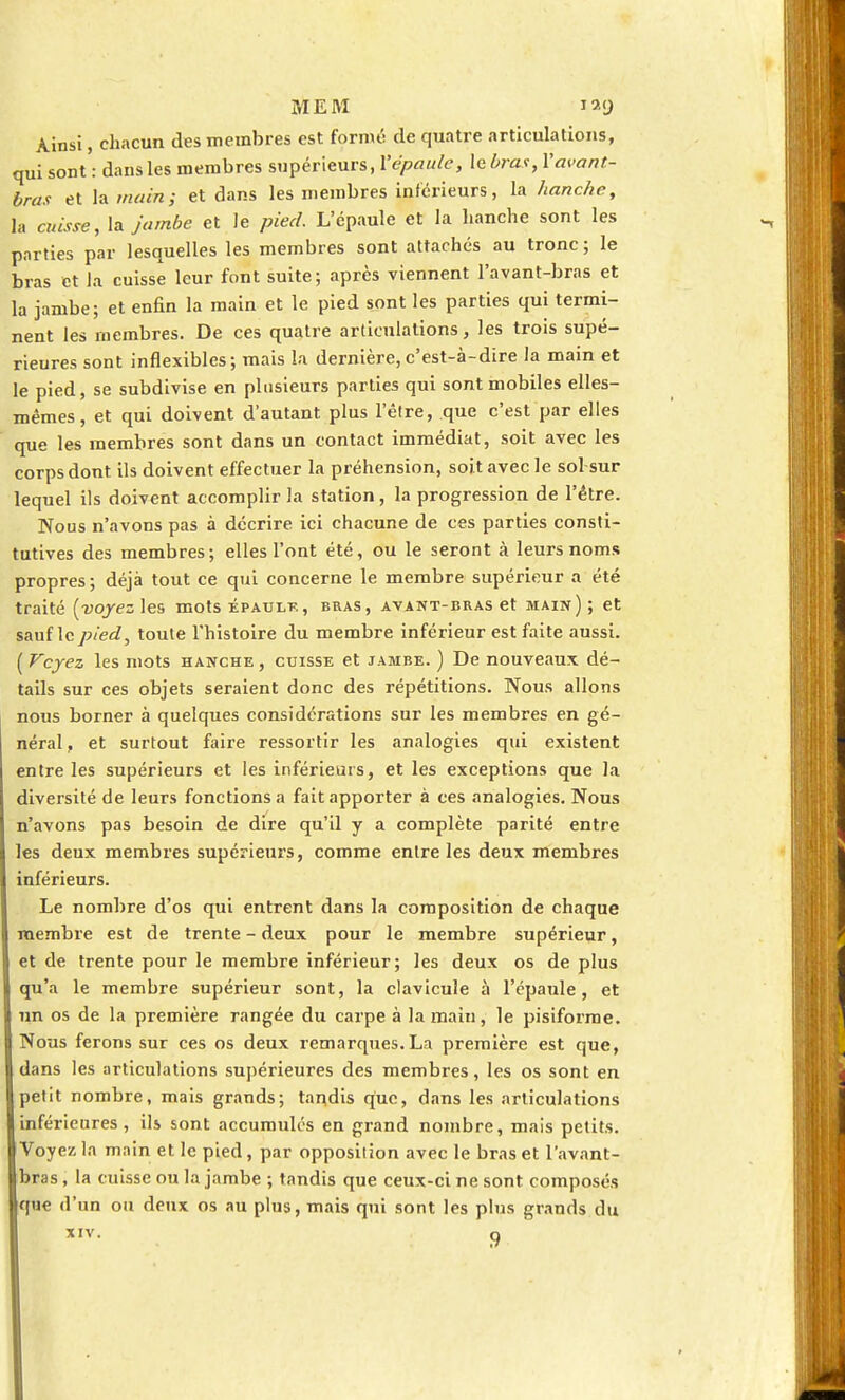 Ainsi, chacun des membres est formé de quatre articulations, qui sont': dans les membres supérieurs, l'épaule, le bras, l'avant- bras et la mains et dans les membres inférieurs, la hanche, la cuisse, la jambe et le pied. L'épaule et la hanche sont les parties par lesquelles les membres sont attachés au tronc ; le bras et la cuisse leur font suite; après viennent l'avant-bras et la jambe; et enfin la main et le pied sont les parties qui termi- nent les membres. De ces quatre articulations, les trois supé- rieures sont inflexibles; mais la dernière,c'est-à-dire la main et le pied, se subdivise en plusieurs parties qui sont mobiles elles- mêmes, et qui doivent d'autant plus l'être, que c'est par elles que les membres sont dans un contact immédiat, soit avec les corps dont ils doivent effectuer la préhension, soit avec le sol sur lequel ils doivent accomplir la station, la progression de l'être. Nous n'avons pas à décrire ici chacune de ces parties consti- tutives des membres; elles l'ont été, ou le seront à leurs noms propres ; déjà tout ce qui concerne le membre supérieur a été traité [voyez les mots épaule, bras, avant-bras et main) ; et sauf le pied, toute l'histoire du membre inférieur est faite aussi. ( Voyez les mots hanche , cuisse et jambe. ) De nouveaux dé- tails sur ces objets seraient donc des répétitions. Nous allons nous borner à quelques considérations sur les membres en gé- néral , et surtout faire ressortir les analogies qui existent entre les supérieurs et les inférieurs, et les exceptions que la diversité de leurs fonctions a fait apporter à ces analogies. Nous n'avons pas besoin de dire qu'il y a complète parité entre les deux membres supérieurs, comme entre les deux membres inférieurs. Le nombre d'os qui entrent dans la composition de chaque membre est de trente - deux pour le membre supérieur, et de trente pour le membre inférieur; les deux os de plus qu'a le membre supérieur sont, la clavicule à l'épaule, et un os de la première rangée du carpe à la main, le pisiforme. Nous ferons sur ces os deux remarques.La première est que, dans les articulations supérieures des membres, les os sont en petit nombre, mais grands; tandis que, dans les articulations inférieures, ils sont accumulés en grand nombre, mais petits. I Voyez la main et le pied, par opposition avec le bras et l'avant- bras, la cuisse ou la jambe ; tandis que ceux-ci ne sont composés que d'un ou deux os au plus, mais qui sont les plus grands du XIV. Q