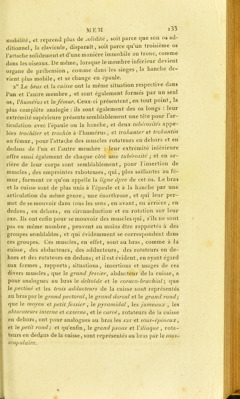 mobilité, et reprend plus de „o!idité, soit parce que son os ad- ditionnel, la clavicule, disparaît, soit parce qu'un troisième os l'attache solidement et d'une manière immobile au tronc, comme dans les oiseaux. De même, lorsque le membre inférieur devient organe de préhension, comme dans les singes , la hanche de- vient plus mobile, et se change en épaule. 2° Le bras et la cuisse ont la même situation respective dans l'un et l'autre membre , et sont également, formés par un seul os, ^humérus et le fémur. Ceux-ci présentent, en tout point, la plus complète analogie : ils sont également des os longs : leur extrémité supérieure présente semblablement une tête pour 1 ar- ticulation avec l'épaule ou la hanche, et deux tubérosité.s appe- lées trochiter et trochin à l'humérus, et trohanter et troAantin au fémur, pour l'attache des muscles rotateurs en dehors et en dedans de l'un et l'autre membre : leur extrémité inférieure offre aussi également de chaque côté une tubérosité ; et en ar- rière de leur corps sont semblablement, pour l'insertion de muscles , des empreintes raboteuses, qui, plus saillantes au fé- mur, forment ce qu'on appelle la ligne âpre de cet os. Le bras et la cuisse sont de plus unis à l'épaule et à la hanche par une articulation du même genre, une énarthrose, et qui leur per- met de se mouvoir dans tous les sens , en avant, en arrière , en dedans, en dehors, en circumduction et en rotation sur leur axe. Ils ont enfin pour se mouvoir des muscles qui, s'ils ne sont pas en même nombre , peuvent au moins être rapportés à des groupes semblables, et qui évidemment se correspondent dans ces groupes. Ces muscles, en effet, sont au bras, comme à la cuisse, des abducteurs, des adducteurs, des rotateurs en de- hors et des rotateurs en dedans ; et il est évident, en ayant égard aux formes, rapports, situations, insertions et usages de ces divers muscles, que le grand fessier, abducteur de la cuisse, a pour analogues au bras le deltoïde et le coraco-brachial ; que le pectine et les trois adducteurs de la cuisse sont représentés au bras par le grand pectoral, le grand dorsal et le grand rond; que le moyen et petit fessier, le pyramidal, les jumeaux , les obturateurs interne et externe, et le carré, rotateurs de la cuisse en dehors, ont pour analogues au bras les sus et sous-épineux, et le petit rond ; et qu'enGn, le grand psoas et l'iliaque , rota- teurs en dedans de la cuisse, sont représentés au bras par le sous^- scapulaire.