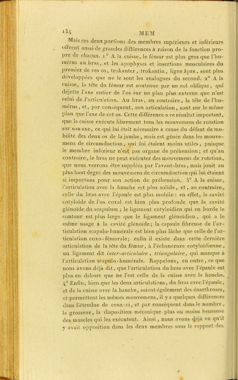 Mais ces deux porlions des membres supérieurs et inférieurs offrent aussi de grandes différences à raison de la fonction pro- pre de chacun, i ° A la cuisse, le fémur est plus gros que l'hu- mérus au bras, et les apophyses et insertions musculaires du premier de ce3 os, Irokantçr, trokantin, ligne âpre, sont plus développées que ne le sont les analogues du second. a° A la cuisse, la tête du fémur est soutenue par un col oblique , qui déjette l'axe entier de l'os sur un plan plus externe que n'est celui de l'articulation. Au bras, au contraire, la tête de l'hu- mérus, et, par conséquent, son articulation, sont sur le même plan que l'axe de cet os. Cette différence a ce résultat important, que la cuisse exécute librement tous les mouvemens de rotation sur son axe, ce qui lui élait nécessaire à cause du défaut de mo- bilité des deux os de la jambe, mais est gênée dans les mouve- mens de circumduction, qui lui étaient moins utiles, puisque le membre inférieur n'est pas organe de préhension: et qu'an contraire, le bras ne peut exécuter des mouvemens de rotation, que nous verrons être suppléés par l'avant-bras, mais jouit au plus haut degré des mouvemens de circumduction qui lui étaient si importans pour son action de préhension. 3° A la cuisse» l'articulation avec la hanche est plus solide, et, au contraire, celle du bras avec l'épaule est plus mobile : en effet, la cavité cotyloïde de l'os coxal est bien plus profonde que la cavité glénoïde du scapulum ; le ligament cotyloïdien qui en borde le contour est plus large que le ligament glénoïdien , qui a le même usage à la cavité glénoïde; la capsule fibreuse de l'ar- ticulation scapulo-humérale est bien plus lâche que celle de l'ar- ticulation coxo-fémorale; enfin il existe dans celte dernière Articulation de la tête du fémur, à l'écliancrure cotyloïdienne , un ligament dit inter-articulaire , tr-iangulaire, qui manque à l'articulation scapulo-humérale. Rappelons, en outre, ce que nous avons déjà dit, que l'articulation du bras avec l'épaule est plus en dehors que ne l'est celle de la cuisse avec la hanche. /,° Enfin, bien que les deux articulations, du bras avec l'épaule, et de la cuisse avec la hanche, soient également des énarlhroses, <!t permettent les mêmes mouvemens, il y a quelques différences dans l'étendue de ceux-ci, et par conséquent dans le nombre, la grosseur, la disposition mécanique plus ou moins heureuse des muscles qui les exécutent. Ainsi, nous avons d/jà vu l'1' y avait opposition dans les deux membres sons le rapport des