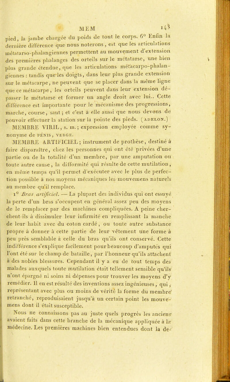 ME M »4* pied, la jambe chargée du poids de tout le corps. 6° Enfin la dernière différence que nous noterons , est que les articulations métatarso-phalangiennes permettent au mouvement d'extension des premières phalanges des orteils sur le métatarse, une bien plus grande étendue, que les articulations métacarpo-phalan- giennes : tandis que-les doigts, dans leur plus grande extension sur le métacarpe, ne peuvent que se placer dans la même ligne que ce métacarpe, les orteils peuvent dans leur extension dé- passer le métatarse et former un angle droit avec lui.. Cette différence est importante pour le mécanisme des progressions, marche, course, saut; et c'est à elle aussi que nous devons de pouvoir effectuer la station sur là pointe des pieds, (adeloïî.) MEMBRE VIRIL, s. m. ; expression employée comme sy- nonyme de PÉNIS, VERGE. MEMBRE ARTIFICIEL ; instrument de prothèse, destiné à faire disparaître, chez les personnes qui ont été privées d'une partie ou de la totalité d'un membre, par une amputation ou toute autre cause , la difformité qui résulte de cette mutilation, en même temps qu'il permet d'exécuter avec le plus de perfec- tion possible à nos moyens mécaniques les mouvemens naturels au membre qu'il remplace. i° Bras artificiel. — La plupart des individus qui ont essuyé la perte d'un bras s'occupent en général assez peu des moyens de le remplacer par des machines compliquées. A peine cher- chent-ils à dissimuler leur infirmité en remplissant la manche de leur habit avec du coton cardé, ou toute autre substance propre à donner à celte partie de leur vêtement une forme à peu près semblable à celle du bras qu'ils ont conservé. Celte indifférence s'explique facilement pour beaucoup d'amputés qui l'ont été sur le champ de bataille, par l'honneur qu'ils attachent à des nobles blessures. Cependant il y a eu de tout temps des malades auxquels toute mutilation était tellement sensible qu'ils n'ont épargné ni soins ni dépenses pour trouver les moyens d'y remédier. 11 en est résulté des inventions assez ingénieuses, qui, représentant avec plus ou moins de vérité la forme du membre' retranché, reproduisaient jusqu'à un certain point les mouve- mens dont il était susceptible. Nous ne connaissons pas au juste quels progrès les anciens- avaient faits dans cette branche de la mécanique appliquée à l;c médecine. Les premières machines bien entendues dont la de-