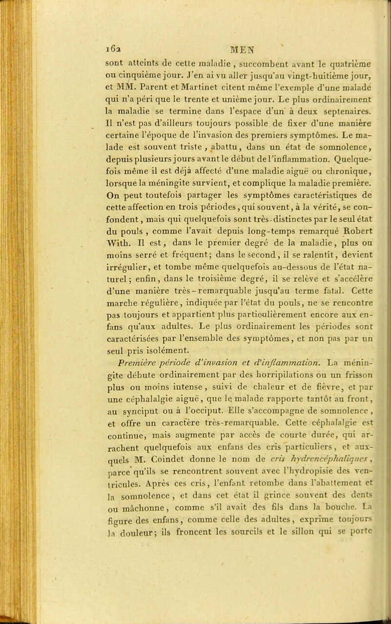 16a MEN sont atteints de cette maladie , succombent avant le quatrième ou cinquième jour. J'en ai vu aller jusqu'au vingt-huitième jour, et MM. Parent et Martinet citent même l'exemple d'une malade qui n'a péri que le trente et unième jour. Le plus ordinairement la maladie se termine dans l'espace d'un à deux septénaires. Il n'est pas d'ailleurs toujours possible de fixer d'une manière certaine l'époque de l'invasion des premiers symptômes. Le ma- lade est souvent triste , abattu, dans un état de somnolence, depuis plusieurs jours avant le début de l'inflammation. Quelque- fois même il est déjà affecté d'une maladie aiguë ou chronique, lorsque la méningite survient, et complique la maladie première. On peut toutefois partager les symptômes caractéristiques de cette affection en trois périodes, qui souvent, à la vérité, se con- fondent, mais qui quelquefois sont très-distinctes par le seul état du pouls , comme l'avait depuis long-temps remarqué Robert With. Il est, dans le premier degré de la maladie, plus ou moins serré et fréquent; dans le second, il se ralentit, devient irrégulier, et tombe même quelquefois au-dessous de l'état na- turel ; enfin, dans le troisième degré, il se relève et s'accélère d'une manière très-remarquable jusqu'au terme fatal. Cette marche régulière, indiquée par l'état du pouls, ne se rencontre pas toujours et appartient plus particulièrement encore aux en- fans qu'aux adultes. Le plus ordinairement les périodes sont caractérisées par l'ensemble des symptômes, et non pas par un seul pris isolément. Première période d'invasion et d'inflammation. La ménin- gite débute ordinairement par des horripilations ou un frisson plus ou moins intense, suivi de chaleur et de fièvre, et par une céphalalgie aiguë, que le malade rapporte tantôt au front, au synciput ou à l'occiput. Elle s'accompagne de somnolence , et offre un caractère très-remarquable. Cette céphalalgie est continue, mais augmente par accès de courte durée, qui ar- rachent quelquefois aux enfans des cris particuliers, et aux- quels M. Coindet donne le nom de cris hydrencéphaliques, parce qu'ils se rencontrent souvent avec l'hydropisie des ven- tricules. Après ces cris, l'enfant retombe dans l'abattement et la somnolence , et dans cet état il grince souvent des dents ou mâchonne, comme s'il avait des fils dans la bouche. La figure des enfans, comme celle des adultes, exprime toujours la douleur; ils froncent les sourcils et le sillon qui se porte