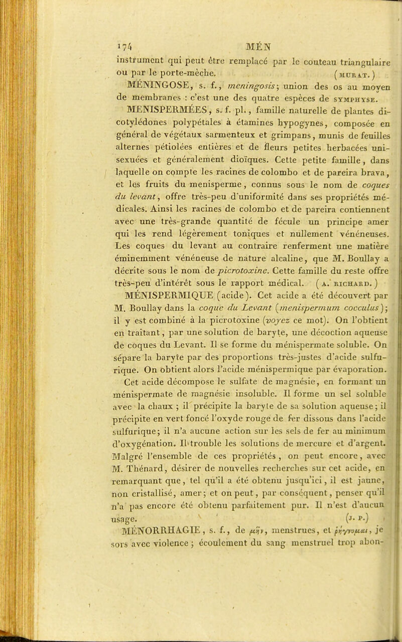 instrument qui peut être remplacé par le couteau triangulaire ou par le porte-mèche. (murât.) MÉNINGOSE, s. f., meningosis; union des os au moven de membranes : c'est une des quatre espèces de symphyse. MENISPERMÉES, s. f. pl., famille naturelle de plantes di- cotylédones polypétales à étamines bypogynes, composée en général de végétaux sarmenteux et grimpans, munis de feuilles alternes pétiolées entières et de rieurs petites herbacées uni- sexuées et généralement dioïques. Cette petite famille, dans laquelle on compte les racines de Colombo et de pareira brava, et les fruits du menisperme, connus sous le nom de coques du levant, offre très-peu d'uniformité dans ses propriétés mé- dicales. Ainsi les racines de Colombo et de pareira contiennent avec une très-grande quantité de fécule un principe amer qui les rend légèrement toniques et nullement vénéneuses. Les coques du levant au contraire renferment une matière éminemment vénéneuse de nature alcaline, que M. Boullay a décrite sous le nom de picrotoxine. Cette famille du reste offre très-peu d'intérêt sous le rapport médical. ( a. richakd. ) MÉNISPERMIQUE (acide). Cet acide a été découvert par M. Boullay dans la coque du Levant {inenispermum cocculus); il y est combiné à la picrotoxine [voyez ce mot). On l'obtient en traitant, par une solution de baryte, une décoction aqueuse de coques du Levant. Il se forme du ménispermate soluble. On sépare la baryte par des proportions très-justes d'acide sulfu- rique. On obtient alors l'acide ménispermique par évaporation. Cet acide décompose le sulfate de magnésie, en formant un ménispermate de magnésie insoluble. Il forme un sel soluble avec la chaux ; il précipite la baryte de sa solution aqueuse ; il précipite en vert foncé l'oxyde rouge de fer dissous dans l'acide sulfurique; il n'a aucune action sur les sels de fer au minimum d'oxygénation. Il>trouble les solutions de mercure et d'argent. Malgré l'ensemble de ces propriétés , on peut encore, avec M. Thénard, désirer de nouvelles recherches sur cet acide, en remarquant que, tel qu'il a été obtenu jusqu'ici, il est jaune, non cristallisé, amer; et on peut, par conséquent, penser qu'il n'a pas encore été obtenu parfaitement pur. Il n'est d'aucun usage. (j- *•) » MÉNORRHA.GIE, s. f., de ftîjt, menstrues, et ptyrufiui, je sors avec violence ; écoulement du sang menstruel trop abon-