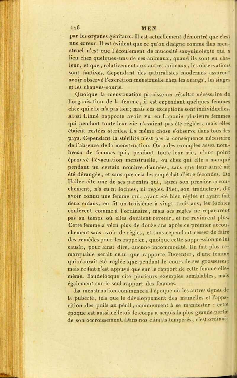 176 MEN par les organes génitaux. Il est actuellement démontré que c'est une erreur. Il est évident que ce qu'on désigne comme flux men- struel n'est que l'écoulement de mucosité sanguinolente qui a lieu chez quelques-uns de ces animaux, quand ils sont en cha- leur, et que , relativement aux autres animaux , les observations sont fautives. Cependant des naturalistes modernes assurent avoir observé l'excrétion menstruelle chez les orangs, les singes et les chauves-souris. Quoique la menstruation paraisse un résultat nécessaire de l'organisation de la femme, il est cependant quelques femmes chez qui elle n'a pas lieu; mais ces exceptions sont individuelles. Ainsi Linné rapporte avoir vu en Laponie plusieurs femmes qui pendant toute leur vie n'avaient pas été réglées, mais elles étaient restées stériles. La même chose s'observe dans tous les pays. Cependant la stérilité n'est pas la conséquence nécessaire de l'absence de la menstruation. On a des exemples assez nom- breux de femmes qui, pendant toute leur vie, n'ont point éprouvé l'évacuation menstruelle, ou chez qui elle a manqué pendant un certain nombre d'années, sans que leur santé ait été dérangée, et sans que cela les empêchât d'être fécondes. De Haller cite une de ses parentes qui, après son premier accou- chement, n'a eu ni lochies, ni règles. Piet, son traducteur, dit avoir connu une femme qui, ayant été bien réglée et ayant fait deux enfans, en fit un troisième à vingt-trois ans; les lochies coulèrent comme à l'ordinaire, mais ses règles ne reparurent pas au temps où elles devaient revenir, et ne revinrent plus. Cette femme a vécu plus de douze ans après ce premier accou- chement sans avoir de règles, et sans cependant cesser de faire des remèdes pour les rappeler , quoique cette suppression ne lui causât, pour ainsi dire, aucune incommodité. Un fait plus re- marquable serait celui que rapporte Deventer, d'une femme qui n'aurait été réglée que pendant le cours de ses grossesses; mais ce fait n'est appuyé que sur le rapport de cette femme elle- même. Baudelocque cite plusieurs exemples semblables, mais également sur le seul .rapport des femmes. La menstruation commence à l'époque où les autres signes de la puberté, tels que le développement des mamelles et l'appa- rition des poils au peuLl, commencent à se manifester : celle époque est aussi celle où le corps a acquis la plus grande partie de son accroissement. Dans nos climats tempérés, c'est ordinal-