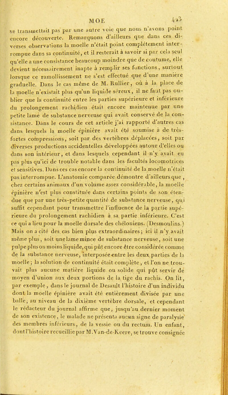 MOE b'A se transmettait pas pur une autre voie que nous n'avons point encore découverte. Remarquons d'ailleurs que dans ces di- verses observations la moelle n'était point complètement inter- rompue dans sa continuité, et il resterait à savoir si par cela seul qu'elle aune consistance beaucoup moindre que de coutume, elle devient nécessairement inapte à remplir ses fonctions, surtout lorsque ce ramollissement ne s'est effectué que d'une manière graduelle. Dans le cas même de M. Rullier, où à la place de la moelle n'existait plus qu'un liquide séreux, il ne faut pas ou- blier que la continuité entre les parties supérieure et inférieure du prolongement rachidien était encore maintenue par une petite lamé de substance nerveuse qui avait conservé de la con- sistance. Dans le cours de cet article j'ai rapporté d'autres cas dans lesquels la moelle épinière avait été soumise à de très- fortes compressions, soit par des vertèbres déplacées, soit par diverses productions accidentelles développées autour d'elles ou dans son intérieur, et dans lesquels cependant il n'y avait eu pas plus qu'ici de trouble notable dans les facultés locomotrices et sensitives. Dans ces cas encore la continuité de la moelle n'était pas interrompue. L'anatomie comparée démontre d'ailleurs que , chez certains animaux d'un volume assez considérable, la moelle épinière n'est plus constituée dans certains points de son éten- due que par une très-petite quantité de substance nerveuse, qui suffit cependant pour transmettre l'influence de la partie supé- rieure du prolongement rachidien à sa partie inférieure. C'est ce qui a lieu pour la moelle dorsale des chéloniens. (Desmoulins.) Mais on a cité des cas bien plus extraordinaires; ici il n'y avait même plus, soit une lame mince de substance nerveuse, soit une pulpe plus ou moins liquide, qui pût encore être considérée comme de la substance nerveuse, interposée entre les deux, parties de la moelle ; la solution de continuité était complète , el l'on ne trou- vait plus aucune matière liquide ou solide qui pût servir de moyen d'union aux deux portions de la tige du rachis. On lit, par exemple , dans le journal de Desaidt l'histoire d'un individu dont la moelle épinière avait été entièrement divisée par une balle, au niveau de la dixième vertèbre dorsale, et cependant le rédacteur du journal affirme que, jusqu'au dernier moment de son existence, le malade ne présenta aucun signe de paralysie des membres inférieurs, de la vessie ou du rectum. Un enfant, dontl'liistoire recueillie par M .Van-de-Kcere, se trouve consignée