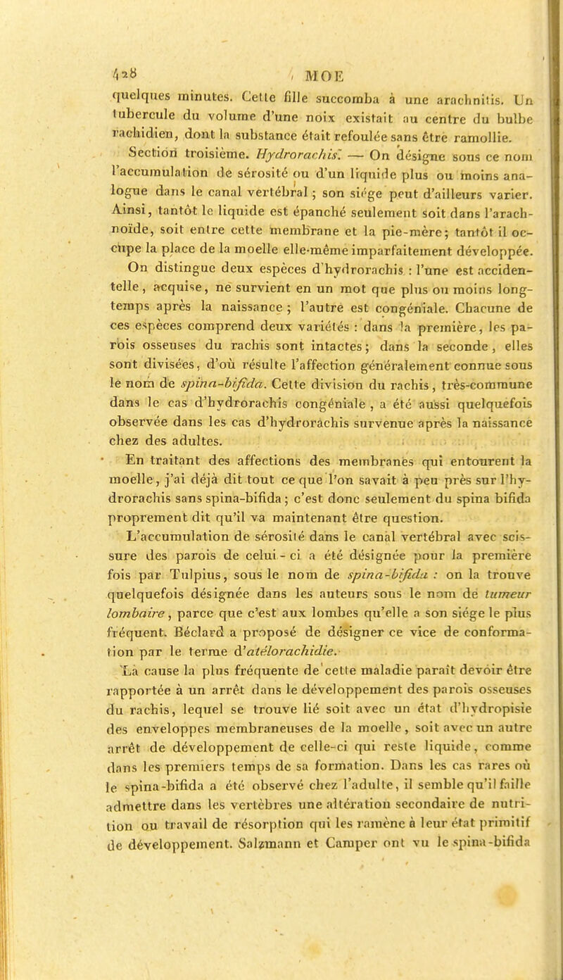 ^» , MOE quelques minutes. Cette fille succomba à une araclmiîis. Un tubercule du volume d'une noix existait au centre du bulbe rachidien, dont la substance était refoulée sans être ramollie. Section troisième. Eydrorac/iis'. — On désigne sous ce nom l'accumulation de sérosité ou d'un liquide plus ou moins ana- logue dans le canal vertébral ; son siège peut d'ailleurs varier. Ainsi, tantôt le liquide est épanché seulement soit dans l'arach- noïde, soit entre cette membrane et la pie-mère; tantôt il oc- cupe la place de la moelle elle-même imparfaitement développée. On distingue deux espèces d'hydrorachis : l'une est acciden- telle , acquise, ne survient en un mot que plus ou moins long- temps après la naissance ; l'autre est congéniale. Chacune de ces espèces comprend deux variétés : dans la première, les pa- rois osseuses du rachis sont intactes; dans la seconde, elles sont divisées, d'où résulte l'affection généralement connue sous le nom de spina-bifida. Cette division du rachis, très-commune dans le cas d'hydrorachis congéniale , a été aussi quelquefois observée dans les cas d'hydrorachis survenue après la naissance chez des adultes. En traitant des affections des membranes qui entourent la moelle , j'ai déjà dit tout ce que l'on savait à peu près sur I'hy- drorachis sans spina-bifida ; c'est donc seulement du spina bifida proprement dit qu'il va maintenant être question. L'accumulation de sérosité dans le canal vertébral avec scis- sure des parois de celui - ci a été désignée pour la première fois par Tulpius, sous le nom de spina-bifidu : on la trouve quelquefois désignée dans les auteurs sons le nom de tumeur lombaire, parce que c'est aux lombes qu'elle a son siège le plus fréquent. Béclard a proposé de désigner ce vice de conforma- tion par le terme A'atëlorachidie. Là cause la plus fréquente de'celle maladie paraît devoir être rapportée à un arrêt dans le développement des parois osseuses du rachis, lequel se trouve lié soit avec un état d'hydropisie des enveloppes membraneuses de la moelle, soit avec un autre arrêt de développement de celle-ci qui reste liquide, i anime dans les premiers temps de sa formation. Dans les cas rares où le spina-bifida a été observé chez l'adulte, il semble qu'il faille admettre dans les vertèbres une altération secondaire de nutri- tion ou travail de résorption qui les ramène à leur état primitif de développement. Salzraann et Camper ont vu le spina-bifida