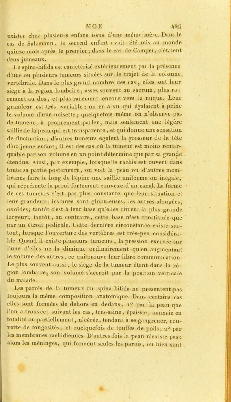 exister chez plusieurs enfans issus d'une même mère. Dans le cas de Salzmann, le second enfant avait été mis au monde quinze mois après le premier; dans le cas de Camper, c'étaient deux jumeaux. Le spina-bifida est caractérisé extérieurement par la présence d'une ou plusieurs tumeurs situées sur le trajet de la colonne, vertébrale. Dans le plus grand nombre des cas , elles ont leur siège à la région lombaire, assez souvent au sacrum, plus ra- rement au dos, et plus rarement encore vers la nuque. Leur grandeur est très - variable : on en a vu qui égalaient à peine le volume d'une noisette; quelquefois même on n'observe pas de tumeur, à proprement parler, mais seulement une légère saillie de la peau qui est transparente , et qui donne une sensation de fluctuation ; d'autres tumeurs égalent la grosseur de la tête d'un jeune enfant; il est des cas où la tumeur est moins remar- quable par son volume en un point déterminé que par sa grande étendue. Ainsi, par exemple, lorsque le racbis est ouvert dans toute sa partie postérieure, on voit la peau ou d'autres mem- branes faire le long de l'épine une saillie uniforme ou inégale, qui représente la paroi fortement convexe d'un canal. La forme de ces tumeurs n'est pas plus constante que leur situation et leur grandeur : les unes sont globuleuses, les autres alongées, ovoïdes; tantôt c'est à leur base qu'elles offrent la plus grande largeur; tantôt, au contraire, cette base n'est constituée que par un étroit pédicule. Cette dernière circonstance existe sur- tout, lorsque l'ouverture des vertèbres est très-peu considéra- ble. Quand il existe plusieurs tumeurs, la pression exercée sur l'une d'elles ne la diminue ordinairement qu'en augmentant le volume des autres, ce qui prouve leur libre communication. Le plus souvent aussi, le siège de la tumeur étant dans la ré- gion lombaire, son volume s'accroît par la position verticale du malade. Les parois de la tumeur du spina-bifida ne présentent pas toujours la même composition anatomique. Dans certains cas elles sont formées de dehors en dedans , i0 par la peau que l'on a trouvée, suivant les cas, très-saine , épaissie, amincie en totalité ou partiellement, ulcérée, tendant à se gangrener, cou- verte de fongosités , et quelquefois de touffes de poils, a° par les membranes rachidiennes- D'autres fois la peau n'existe pas : alors les méninges, qui forment seules les parois, ou bien sont