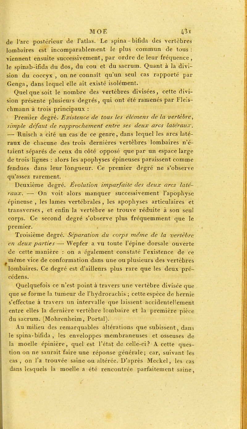 de l'arc postérieur de l'atlas. Le spina-bifida des vertèbres lombaires est incomparablement le plus commun de tous : viennent ensuite successivement, par ordre de leur fréquence, le spinab-ifida du dos, du cou et du sacrum. Quant à la divi- sion du coccyx , on ne connaît qu'un seul cas rapporté par Genga, dans lequel elle ait existé isolément. Quel que soit le nombre des vertèbres divisées, cette divi- sion présente plusieurs degrés, qui ont été ramenés par Fleis- chmann à trois principaux : Premier degré. Existence de tous les élérnens de la vertèbre, simple défaut de rapprochement entre ses deux arcs latéraux. — Ruiscb a cité un cas de ce genre, dans lequel les arcs laté- raux de chacune des trois dernières vertèbres lombaires n'é- taient séparés de ceux du côté opposé que par un espace large de trois lignes : alors les apophyses épineuses paraissent comme fendues dans leur longueur. Ce premier degré ne s'observe qu'assez rarement. Deuxième degré. Evolution imparfaite des deux arcs laté- raux. — On voit alors manquer successivement l'apophyse épineuse , les lames vertébrales, les apophyses articulaires et transverses, et enfin la vertèbre se trouve réduite à son seul corps. Ce second degré s'observe plus fréquemment que le premier. Troisième degré. Séparation du corps même de la vertèbre en deux parties —■ Wepfer a vu toute l'épine dorsale ouverte de cette manière : on a également constaté l'existence de ce ^même vice de conformation dans une ou plusieurs des vertèbres lombaires. Ce degré est d'ailleurs plus rare que les deux pré- cédens. Quelquefois ce n'est point à travers une vertèbre divisée que que se forme la tumeur de l'hydroracbis ; cette espèce de hernie s'effectue à travers un intervalle que laissent accidentellement entre elles la dernière vertèbre lombaire et la première pièce du sacrum. (Mohrenheim, Portai). Au milieu des remarquables altérations que subissent, dans le spina-bifida , les enveloppes membraneuses et osseuses de la moelle épinière, quel est l'état de celle-ci? A. cette ques- tion on ne saurait faire une réponse générale; car, suivant les cas , on l'a trouvée saine ou altérée. D'après Meckel, les cas dans lesquels la moelle a été rencontrée parfaitement saine,