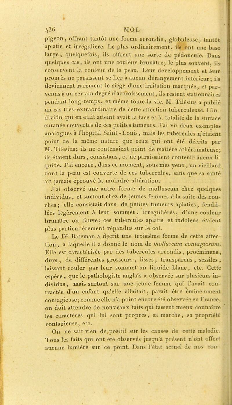 /,3G MOL pigeon, offrant tantôt une forme arrondie, globuleuse, tantôt aplatie et irrégulière. Le plus ordinairement, ils ont une base large; quelquefois, ils offrent une sorte de pédoncule. Dans quelques cas, ils ont une couleur brunâtre; le plus souvent, ils conservent la couleur de la peau. Leur développement et leur progrès ne paraissent se lier à aucun dérangement intérieur; ils deviennent rarement le siège d'une irritation marquée, et par- venus à un certain degré d'accroissement, ils restent stationnaires pendant long-temps, et même toute la vie. M. Tilésius a publié un cas très-extraordinaire de cette affection tuberculeuse. L'in- dividu qui en était atteint avait la face et la totalité de la surface cutanée couvertes de ces petites tumeurs. J'ai vu deux exemples analogues à l'hôpital Saint-Louis, mais les tubercules n'étaient point de la même nature que ceux qui ont été décrits par M. Tilésius; ils ne contenaient point de matière atbéromateuse; ils étaient durs, consistans, et ne paraissaient contenir aucun li- quide. J'ai encore, dans ce moment, sous mes yeux, un vieillard dont la peau est couverte de ces tubercules, sans que sa santé ait jamais éprouvé la moindre altération. J'ai observé une autre forme de molluscum chez quelques individus, et surtout chez de jeunes femmes à la suite des cou- ches ; elle consistait dans de petites tumeurs aplaties, fendil- lées légèrement à leur sommet , irrégulières, d'une couleur brunâtre ou fauve; ces tubercules aplatis et indolens étaient plus particulièrement répandus sur le col. Le Dr Bateman a décrit une troisième forme de cette affec- tion , à laquelle il a donné le nom de molluscum contagiosum. Elle est caractérisée par des tubercules arrondis, proéminens, durs , de différentes grosseurs , lisses, transparens , sessiles , laissant couler par leur sommet un liquide blanc, etc. Cette espèce, que le pathologiste anglais a observée sur plusieurs in- dividus, mais surtout sur une jeune femme qui l'avait con- tractée d'un enfant qu'elle allaitait, parait être éminemment contagieuse; comme elle n'a point encore été observée en France, on doit attendre de nouveaux faits qui fassent mieux connaître les caractères qui lui sont propres, sa marche, sa propriété contagieuse, etc. On ne sait rien de. positif sur les causes de cette maladie. Tous les faits qui ont été observés jusqu'à présent n'ont offert aucune lumière sur ce point. Dans l'état actuel de nos con-