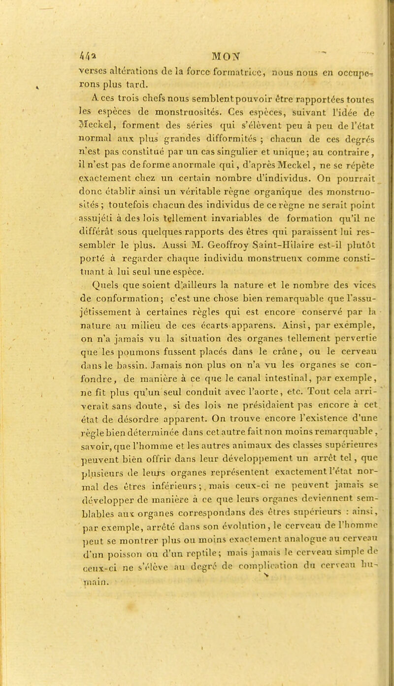 ht\i MON verses altérations de la force formatrice, nous nous en occupe^ rons plus tard. Aces trois chefs nous semblent pouvoir être rapportées toutes les espèces de monstruosités. Ces espèces, suivant l'idée de Meckel, forment des séries qui s'élèvent peu à peu de l'état normal aux plus grandes difformités ; chacun de ces degrés n'est pas constitué par un cas singulier et unique; au contraire, il n'est pas déforme anormale qui, d'après Meckel, ne se répète exactement chez un certain nombre d'individus. On pourrait donc établir ainsi un véritable règne organique des monstruo- sités; toutefois chacun des individus de ce règne ne serait point nssujéti à des lois tellement invariables de formation qu'il ne différât sous quelques rapports des êtres qui paraissent lui res- sembler le plus. Aussi M. Geoffroy Sàint-Hilaire est-il plutôt porté à regarder chaque individu monstrueux comme consti- tuant à lui seul une espèce. Quels que soient d'.ailleurs la nature et le nombre des vices de conformation; c'est une chose bien remarquable que l'assu- jétissement à certaines règles qui est encore conservé par la nature au milieu de ces écarts apparens. Ainsi, par exemple, on n'a jamais vu la situation des organes tellement pervertie que les poumons fussent placés dans le crâne, ou le cerveau dans le bassin. Jamais non plus on n'a vu les organes se con- fondre, de manière à ce que le canal intestinal, par exemple, ne fit plus qu'un seul conduit avec l'aorte, etc. Tout cela arri- verait sans doute, si des lois ne présidaient pas encore à cet état de désordre apparent. On trouve encore l'existence d'une règle bien déterminée dans cet autre fait non moins remarquable . savoir, que l'homme et les autres animaux des classes supérieures peuvent bien offrir dans leur développement un arrêt tel, que plusieurs de leurs organes représentent exactement l'état nor- mal des êtres inférieurs ;. mais ceux-ci ne peuvent jamais se développer de manière à ce que leurs organes deviennent sem- blables aux organes correspondans des êtres supérieurs : ainsi, par exemple, arrêté dans son évolution, le cerveau de l'homme peut se montrer plus ou moins exactement analogue au cerveau d'un poisson ou d'un reptile; mais jamais le cerveau simple de ceux-ci ne s'élève au degré de complication du cerveau hu- s main.