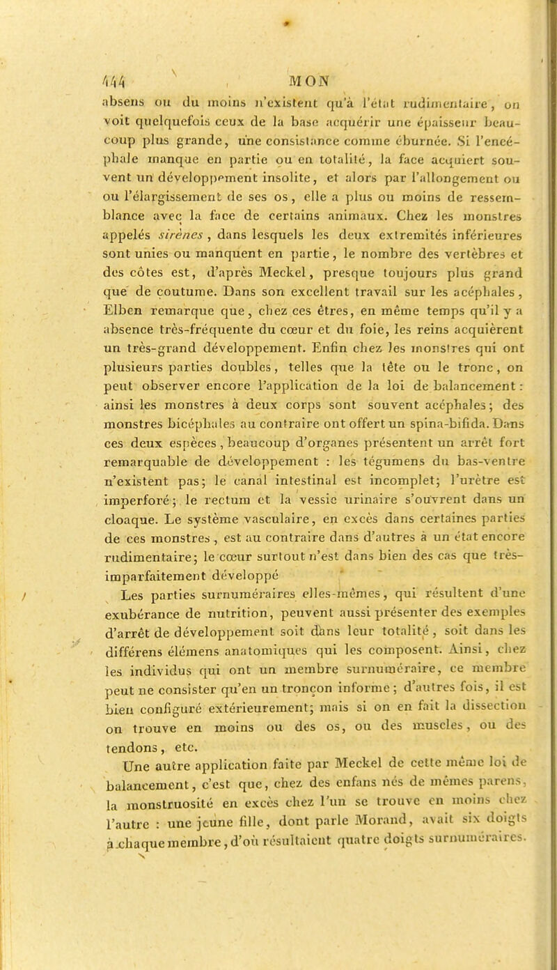 absens DB du moins n'existent qu'à l'état rudimentaire, un voit quelquefois ceux de la base acquérir une épaisseur beau- coup plus grande, une consistance comme éburnée. Si l'encé- phale manque en partie ou en totalité, la face acquiert sou- vent un développfment insolite, et alors par l'allongement ou ou l'élargissement de ses os, elle a plus ou moins de ressem- blance avec la face de certains animaux. Chez les monstres appelés sirènes , dans lesquels les deux extrémités inférieures sont unies ou manquent en partie, le nombre des vertèbres et des côtes est, d'après Meckel, presque toujours plus grand que de coutume. Dans son excellent travail sur les acéphales , Elben remarque que, chez ces êtres, en même temps qu'il y a absence très-fréquente du cœur et du foie, les reins acquièrent un très-grand développement. Enfin chez les monstres qui ont plusieurs parties doubles, telles que la tête ou le tronc, on peut observer encore l'application de la loi de balancement : ainsi les monstres à deux corps sont souvent acéphales ; des monstres bicéphales au contraire ont offert un spina-bifida. Dans ces deux espèces , beaucoup d'organes présentent un arrêt fort remarquable de développement : les tégumens du bas-ventre n'existent pas; le canal intestinal est incomplet; l'urètre est imperforé ; le rectum et la vessie urinaire s'ouvrent dans un cloaque. Le système vasculaire, en excès dans certaines parties de ces monstres , est au contraire dans d'autres à un état encore rudimentaire; le cœur surtout n'est dans bien des cas que très- imparfaitement développé Les parties surnuméraires elles-mêmes, qui résultent d'une exubérance de nutrition, peuvent aussi présenter des exemples d'arrêt de développement soit dans leur totalité, soit dans les différens élémens anatomiques qui les composent. Ainsi, chez les individus qui ont un membre surnuméraire, ce membre peut ne consister qu'en un tronçon informe ; d'autres fois, il est bien configuré extérieurement; mais si on en fait la dissection on trouve en moins ou des os, ou des muscles, ou des tendons, etc. Une autre application faite par Meckel de cette même loi de balancement, c'est que, chez des enfans nés de mêmes parens, la monstruosité en excès chez l'un se trouve en moins chez l'autre : une jeune fille, dont parle Morand, avait six doigts à.chaque membre,d'où résultaient quatre doigts surnuméraires. s